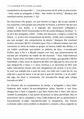 | os princípios da fé no alcorão e na sunnah076
companheiros da esquerda!---- -E os precursores da Fé serão os precursores;
- Estes serão os achegados a Allah, - Nos Jardins da Delícia,” Alwáquia (Do
Inevitável evento, versiculos: 1- 12).
Ele mencionou três grupos, um que entrará no fogo e são os que estarão à
Sua esquerda, e dois grupos que entrarão no Paraíso, o primeiro são dos que
estarão à Sua direita, e o segundo dos precursores achegados, e
ambos também foram mencionados no fim da surata Alwáquia, Ele Disse: ” E,
se ele é dos achegados a Allah, - Então, terá descanso, e alegria, e Jardim da
Delícia. - E, se ele é dos companheiros da direita, - Então, terá a saudação: "A
paz seja contigo", dos companheiros da direita.” Alwáquia (Do Inevitável
evento, versiculos: 88-91). O Profeta (que a Paz e a Bênção estejam com ele)
mencionou as obras de ambos os grupos no famoso hadith dos diletos, e é
um hadith santificado que contém as palavras de Deus, e narrado pelo
Profeta (que a Paz e a Bênção estejam com ele), que posteriormente foi
narrado por Al-bukhari do hadith de Abi Hurairah: ” Deus Todo-Poderoso
disse: 'Quem toma um dileto a Mim como um inimigo, que aguarde a Minha
hostilidade, o Meu servo se aproxima de Mim com algo que Eu amo mais do
que obriguei-lhe a fazer, e o servo continua a se aproximar de Mim com
ações redundantes (muito além das obrigatórias) até amá-lo, e se Eu amá-
lo, serei sua audição com a qual ele ouve, sua visão com a qual ele vê, sua
mão com a qual ele ataca, e seu pé com o qual ele caminha, e se ele pedir-
Me algo, lhe darei e, certamente, irei conceder-lhe abrigo pelo refúgio
buscado em Mim' ”.
Os virtuosos são os companheiros da direita, e achegados a Deus Todo-
Poderoso pela pratica de suas obrigatórias ações, fazendo o que Deus
obrigou-lhes a fazer e largando o que Deus ilicitou-lhes a fazer, eles não se
rendem às proibições, e não param de praticar as obras permitidas. Mas os
precursores são os achegados a Deus Todo-Poderoso por se aproximarem a
Ele praticando as ações redundantes após as obrigatórias, eles fizeram
as devidas ações como também as desejáveis e amáveis a Deus, largando os
 