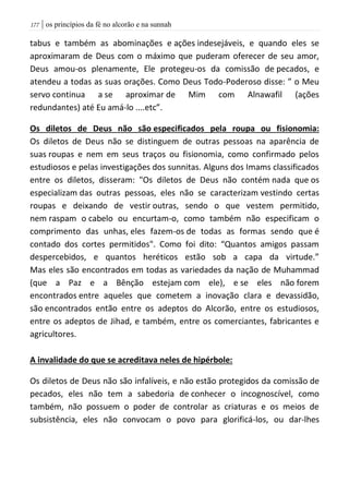 | os princípios da fé no alcorão e na sunnah077
tabus e também as abominações e ações indesejáveis, e quando eles se
aproximaram de Deus com o máximo que puderam oferecer de seu amor,
Deus amou-os plenamente, Ele protegeu-os da comissão de pecados, e
atendeu a todas as suas orações. Como Deus Todo-Poderoso disse: ” o Meu
servo continua a se aproximar de Mim com Alnawafil (ações
redundantes) até Eu amá-lo ....etc”.
Os diletos de Deus não são especificados pela roupa ou fisionomia:
Os diletos de Deus não se distinguem de outras pessoas na aparência de
suas roupas e nem em seus traços ou fisionomia, como confirmado pelos
estudiosos e pelas investigações dos sunnitas. Alguns dos Imams classificados
entre os diletos, disseram: "Os diletos de Deus não contém nada que os
especializam das outras pessoas, eles não se caracterizam vestindo certas
roupas e deixando de vestir outras, sendo o que vestem permitido,
nem raspam o cabelo ou encurtam-o, como também não especificam o
comprimento das unhas, eles fazem-os de todas as formas sendo que é
contado dos cortes permitidos". Como foi dito: “Quantos amigos passam
despercebidos, e quantos heréticos estão sob a capa da virtude.”
Mas eles são encontrados em todas as variedades da nação de Muhammad
(que a Paz e a Bênção estejam com ele), e se eles não forem
encontrados entre aqueles que cometem a inovação clara e devassidão,
são encontrados então entre os adeptos do Alcorão, entre os estudiosos,
entre os adeptos de Jihad, e também, entre os comerciantes, fabricantes e
agricultores.
A invalidade do que se acreditava neles de hipérbole:
Os diletos de Deus não são infalíveis, e não estão protegidos da comissão de
pecados, eles não tem a sabedoria de conhecer o incognoscível, como
também, não possuem o poder de controlar as criaturas e os meios de
subsistência, eles não convocam o povo para glorificá-los, ou dar-lhes
 