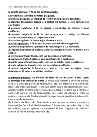 | os princípios da fé no alcorão e na sunnah079
O Quarto Capítulo: A fé no Dia da Ressurreição.
E este tema está dividido em três pesquisas.
A primeira pesquisa: Os indícios da Hora (o Dia do Juízo) e seus tipos.
A segunda pesquisa: A agracia e o castigo do túmulo, e eles contêm três
exigências:
A primeira exigência: A fé na agracia e no castigo do túmulo, e suas
evidências.
A segunda exigência: A fé de que a agracia e o castigo do túmulo
acontecem juntamente no corpo e na alma.
A terceira exigência: A fé nos anjos Munkar e Nakir.
A terceira pesquisa: A fé na missão, e ela contêm várias exigências:
A primeira exigência: O significado da ressurreição, e sua realidade.
A segunda exigência: As evidências da ressurreição no Livro, na Sunnat e na
análise.
A terceira exigência: 0 Lago, com sua descrição e evidências.
A quarta exigência: A balança, com sua descrição e evidências.
A quinta exigência: A intercessão, com sua definição, tipos e evidências.
A sexta exigência: A senda, com sua descrição e evidências.
A sétima exigência: O Paraízo e o inferno com suas descrições, como
devemos ter fé neles e as evidências disto.
A primeira pesquisa: Os indícios da Hora (o Dia do Juízo) e seus tipos:
A definição dos indícios da Hora: Os sinais, que indicam o início do evento.
A hora: É uma das partes do tempo, mas aqui ela expressa a Ressurreição.
Deus Todo-Poderoso disse: ” ..em cujo poder está o conhecimento da Hora”
Azzúkhruf (Dos Ornamentos, versiculo:85). A Hora é o nome mais famoso e
conhecido para o Dia de Ressurreição nos textos da religião e entre as
pessoas, e aquele dia foi chamado de Hora porque ele acontece subitamente,
e surpreende as pessoas.
Os indícios da Hora são: Seus sinais e marcas que acontecem antes da
Ressurreição. Deus Todo-Poderoso disse: ” Porventura, aguardam algo a não
ser a Hora, que os açoitará subitamente? Já lhes chegaram os indícios”
Mohamad (De Mohamad, versiculo:18).
 