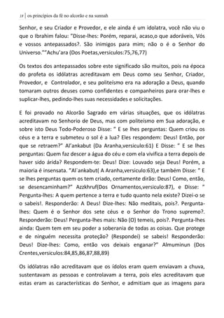 | os princípios da fé no alcorão e na sunnah08
Senhor, e seu Criador e Provedor, e ele ainda é um idolatra, você não viu o
que o Ibrahim falou: ”Disse-lhes: Porém, reparai, acaso,o que adoráveis, Vós
e vossos antepassados?. São inimigos para mim; não o é o Senhor do
Universo.””Achu’ara (Dos Poetas,versiculos:75,76,77)
Os textos dos antepassados sobre este significado são muitos, pois na época
do profeta os idólatras acreditavam em Deus como seu Senhor, Criador,
Provedor, e Controlador, e seu politeísmo era na adoração a Deus, quando
tomaram outros deuses como confidentes e companheiros para orar-lhes e
suplicar-lhes, pedindo-lhes suas necessidades e solicitações.
E foi provado no Alcorão Sagrado em várias situações, que os idólatras
acreditavam no Senhorio de Deus, mas com politeísmo em Sua adoração, e
sobre isto Deus Todo-Poderoso Disse: ” E se lhes perguntas: Quem criou os
céus e a terra e submeteu o sol é a lua? Eles respondem: Deus! Então, por
que se retraem?” Al’ankabut (Da Aranha,versiculo:61) E Disse: ” E se lhes
perguntas: Quem faz descer a água do céu e com ela vivifica a terra depois de
haver sido árida? Respondem-te: Deus! Dize: Louvado seja Deus! Porém, a
maioria é insensata. ”Al`ankabut( A Aranha,versiculo:63),e também Disse: ” E
se lhes perguntas quem os tem criado, certamente dirão: Deus! Como, então,
se desencaminham?” Azzkhruf(Dos Ornamentos,versiculo:87), e Disse: ”
Pergunta-lhes: A quem pertence a terra e tudo quanto nela existe? Dizei-o se
o sabeis!. Responderão: A Deus! Dize-lhes: Não meditais, pois?. Pergunta-
lhes: Quem é o Senhor dos sete céus e o Senhor do Trono supremo?.
Responderão: Deus! Pergunta-lhes mais: Não (O) temeis, pois?. Pergunta-lhes
ainda: Quem tem em seu poder a soberania de todas as coisas. Que protege
e de ninguém necessita proteção? (Respondei) se sabeis! Responderão:
Deus! Dize-lhes: Como, então vos deixais enganar?” Almuminun (Dos
Crentes,versiculos:84,85,86,87,88,89)
Os idólatras não acreditavam que os ídolos eram quem enviavam a chuva,
sustentavam as pessoas e controlavam a terra, pois eles acreditavam que
estas eram as características do Senhor, e admitiam que as imagens para
 