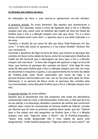 | os princípios da fé no alcorão e na sunnah081
As Divisões dos indícios da Hora:
As indicações da Hora e suas marcas se apresentam em três divisões:
A primeira divisão: Os sinais distantes: São aqueles que aconteceram e
passaram. Por exemplo, como o envio do Apóstolo (que a Paz e a Bênção
estejam com ele), como visto no Sahihain dos hadith de Anas bin Malik do
Profeta (que a Paz e a Bênção estejam com ele) que disse: "Eu e a Hora
fomos enviados como estes dois", e apontou para o seu dedo indicador e o
do meio.
Também, a divisão da lua como foi dito por Deus Todo-Poderoso em Seu
Livro: ” A Hora (do Juízo) se aproxima e a lua estará fendida” Alcâmar (Da
Lua, versiculo:1).
Incluindo a aparência de fogo na terra de Hijaz, que ilumina os pescoços dos
camelos em Basra (uma cidade da Syria), como foi narrado pelos Shaikhan do
hadith de Abi Hurairah que o Mensageiro de Deus (que a Paz e a Bênção
estejam com ele) disse: ” A Hora não chegará até aparecer o fogo na terra de
Hijaz, que ilumina os pescoços dos camelos em Basra”. Este fogo foi visto
como foi dito pelo Profeta (que a Paz e a Bênção estejam com ele), em maio
de seiscentos e cinquenta e quatro, e seu aparecimento foi no leste da cidade
do Profeta, onde vales foram queimados por causa do fogo e as
pessoas ficaram aterrorizadas com isto, sua luz foi vista pelo povo de Sham
(Damasco), e as pessoas de Basra viram os pescoços dos camelos pela
sua luminosidade, como dito pelo Profeta (que a Paz e a Bênção estejam com
ele).
A segunda divisão: Os sinais médios:
Aqueles que já apareceram mas não acabaram, eles estão em abundância
aumentando cada vez mais, e são demasiados. Entre eles, a mãe que dá à luz
ao seu patrão, e os descalços, despidos e pastores de ovelhas que construem
edifícios altos. Como foi mencionado no famoso hadith de Gabriel, narrado
por Muslim que foi visto no primeiro capítulo desta seção, que diz: ”Gabriel
(que a Paz esteja com ele) perguntou ao Profeta (que a Paz e a Bênção
estejam com ele): "Diga-me sobre a Hora?", ele (o Profeta) respondeu:
"Quem está sendo perguntado não é mais sabido de quem está
perguntando". Então Gabriel perguntou: "Diga-me sobre os seus sinais?", ele
 