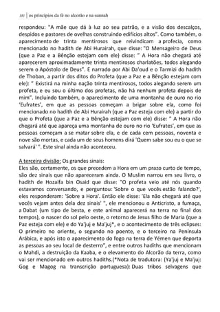 | os princípios da fé no alcorão e na sunnah080
respondeu: "A mãe que dá à luz ao seu patrão, e a visão dos descalços,
despidos e pastores de ovelhas construindo edifícios altos”. Como também, o
aparecimento de trinta mentirosos que reivindicam a profecia, como
mencionado no hadith de Abi Hurairah, que disse: "O Mensageiro de Deus
(que a Paz e a Bênção estejam com ele) disse: ” A Hora não chegará até
aparecerem aproximadamente trinta mentirosos charlatões, todos alegando
serem o Apóstolo de Deus”. E narrado por Abi Da’oud e o Tarmizi do hadith
de Thoban, a partir dos ditos do Profeta (que a Paz e a Bênção estejam com
ele): ” Existirá na minha nação trinta mentirosos, todos alegando serem um
profeta, e eu sou o último dos profetas, não há nenhum profeta depois de
mim”. Incluíndo também, o aparecimento de uma montanha de ouro no rio
‘Eufrates’, em que as pessoas começam a brigar sobre ela, como foi
mencionado no hadith de Abi Hurairah (que a Paz esteja com ele) a partir do
que o Profeta (que a Paz e a Bênção estejam com ele) disse: ” A Hora não
chegará até que apareça uma montanha de ouro no rio ‘Eufrates’, em que as
pessoas começam a se matar sobre ela, e de cada cem pessoas, noventa e
nove são mortas, e cada um de seus homens dirá 'Quem sabe sou eu o que se
salvará' ". Este sinal ainda não aconteceu.
A terceira divisão: Os grandes sinais:
Eles são, certamente, os que precedem a Hora em um prazo curto de tempo,
são dez sinais que não apareceram ainda. O Muslim narrou em seu livro, o
hadith de Hozaifa bin Osaid que disse: "O profeta veio até nós quando
estavamos conversando, e perguntou: 'Sobre o que vocês estão falando?',
eles responderam: 'Sobre a Hora'. Então ele disse: 'Ela não chegará até que
vocês vejam antes dela dez sinais' ", ele mencionou o Anticristo, a fumaça,
a Dabat (um tipo de besta, e este animal aparecerá na terra no final dos
tempos), o nascer do sol pelo oeste, o retorno de Jesus filho de Maria (que a
Paz esteja com ele) e do Ya'juj e Ma'juj*, e o acontecimento de três eclipses:
O primeiro no oriente, o segundo no poente, e o terceiro na Península
Arábica, e após isto o aparecimento do fogo na terra de Yémen que deporta
as pessoas ao seu local de desterro”, e entre outros hadiths que mencionam
o Mahdi, a destruição da Kaaba, e o elevamento do Alcorão da terra, como
vai ser mencionado em outros hadiths.(*Nota de tradutora: (Ya'juj e Ma'juj:
Gog e Magog na transcrição portuguesa): Duas tribos selvagens que
 
