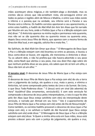 | os princípios da fé no alcorão e na sunnah083
mãos aconteçam obras mágicas, e ele também alega a divindade, mas os
crentes são os únicos que não acreditam nisto, ele conseguirá entrar em
todos os países e regiões além de Mecca e Madina, e entre suas mãos existe
o inferno e o paraíso, que na verdade, seu inferno será o Paraíso e seu
Paraíso será o inferno. Os hadiths corretos apontaram o seu aparecimento, e
entre estes hadiths, o hadith de Abd Allah bin Amr bin Alaas que foi narrado
por Muslim em seu livro, onde o Profeta (que a Paz e a Bênção estejam com
ele) disse: ” O Anticristo aparece na minha nação e permanece nela quarenta,
mas não sei se são quarenta dias ou quarenta meses ou quarenta anos,
depois Deus envia Jesus filho de Maria, que aparece com a mesma forma do
Orwa bin Mas’oud, e em seguida, solicita-lhe e mata-lhe..”.
No Sahihain, de Abd Allah bin Omar que disse: ” O Mensageiro de Deus (que
a Paz e a Bênção estejam com ele) levantou-se entre as pessoas, e louvou a
Deus como deve-se louvar, em seguida, ele mencionou o Anticristo e disse:
'Eu os adverti dele, e não há profeta que não havera advertido o seu povo
dele, como Noah que alertou o seu povo, mas vou dizer-lhes algo sobre ele
que nenhum profeta disse ao seu povo, vós sabeis que ele só tem um olho, e
Deus não tem só um olho.' "
O terceiro sinal: O descenso de Jesus filho de Maria (que a Paz esteja com
ele).
O descenso de Jesus filho de Maria (que a Paz esteja com ele) do céu a terra
com o julgamento da Justiça, ele quebra a cruz, mata o porco, e elimina o
Anticristo, tal como comprovado pelos textos do Livro e da Sunnat. Do Livro,
o que Deus Todo-Poderoso disse: ” E (Jesus) será um sinal (do advento) da
Hora” Azzúkhruf (Dos ornamentos, versiculo:61). E com este versiculo foi
comprovado o descenso de Jesus pelos interpretadores, e isto é o que foi dito
pelo Ibn Abas (que Deus esteja satisfeito com eles) da interpretação deste
versiculo, e narrado por Ahmad em seu livro: ” Isto é o aparecimento de
Jesus filho de Maria (que a Paz esteja com ele) antes do Dia de Ressurreição”.
Como também, os corretos hadiths provaram o descenso de Jesus (que a Paz
esteja com ele), e no sahihain o hadith de Abi Hurairah (que Deus esteja
satisfeito com ele) onde disse: ” O Mensageiro de Deus (que a Paz e a Bênção
estejam com ele) disse: 'A Quem a minha alma esta em Suas mãos, Jesus está
prestes a descer para vós com a justiça do julgamento, ele quebra a cruz,
 