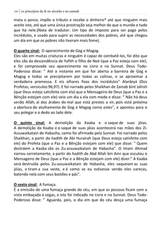 | os princípios da fé no alcorão e na sunnah084
mata o porco, impõe o tributo e recebe o dinheiro* até que ninguém mais
aceite isto, até que uma única prostração seja melhor do que o mundo e tudo
que há nele.(Nota de tradutor: Um tipo de imposto para ser pago pelos
incrédulos, e usado para suprir as necessidades dos pobres, até que chegou
um dia em que os pobres não tiveram mais fome).
O quarto sinal: O aparecimento de Gog e Magog.
Eles são em muitas criaturas e ninguém é capaz de combatê-los, foi dito que
eles são da descendência de Yafith o filho de Noé (que a Paz esteja com ele),
e foi comprovado seu aparecimento no Livro e na Sunnat. Deus Todo-
Poderoso disse: ” Até o instante em que for aberta a barreira de Gog e
Magog e todos se precipitarem por todas as colinas, e se aproximar a
verdadeira promessa. E eis olhares fixos dos incrédulos” Alanbiyá (Dos
Profetas, versiculos:96,97). E foi narrado pelos Shaikhan de Zainab bint Jahish
(que Deus esteja satisfeito com ela) que o Mensageiro de Deus (que a Paz e a
Bênção estejam com ele) veio um dia a ela com medo e disse: ” Não há deus
senão Alláh, ai dos árabes do mal que está prestes a vir, pois está próxima
a abertura do atulhamento de Gog e Magog como estes", e apontou para o
seu polegar e o dedo ao lado dele.
O quinto sinal: A demolição da Kaaba e o saque de suas jóias.
A demolição da Kaaba e o saque de suas jóias acontecerá nas mãos dos Zi-
Assuwaikatain de Habasha, como foi afirmado pela Sunnat. Foi narrado pelos
Shaikhan, a partir do hadith de Abi Hurairah (que Deus esteja satisfeito com
ele) do Profeta (que a Paz e a Bênção estejam com ele) que disse: ” Quem
destróem a Kaaba são os Zu-assuwaikatain de Habasha”. O Imam Ahmad
narrou corretamente, a partir do hadith de Abd Allah bin Amr que escutou o
Mensageiro de Deus (que a Paz e a Bênção estejam com ele) dizer:” A Kaaba
será destruída pelos Zu-assuwaikatain de Habasha, eles saqueiam as suas
jóias, e tiram a sua veste, e é como se eu estivesse vendo eles carecas,
batendo nela com seus bastões e pás”.
O sexto sinal: A fumaça.
É a emissão de uma fumaça grande do céu, em que as pessoas ficam com a
vista embaçada e cegas, e isto foi indicado no Livro e na Sunnat. Deus Todo-
Poderoso disse: ” Aguarda, pois, o dia em que do céu desça uma fumaça
 