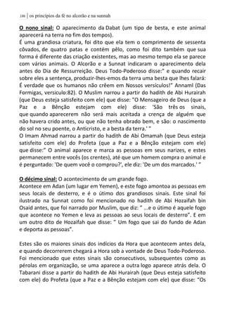 | os princípios da fé no alcorão e na sunnah086
O nono sinal: O aparecimento da Dabat (um tipo de besta, e este animal
aparecerá na terra no fim dos tempos).
É uma grandiosa criatura, foi dito que ela tem o comprimento de sessenta
côvados, de quatro patas e contém pêlo, como foi dito também que sua
forma é diferente das criação existentes, mas ao mesmo tempo ela se parece
com vários animais. O Alcorão e a Sunnat indicaram o aparecimento dela
antes do Dia de Ressurreição. Deus Todo-Poderoso disse:” e quando recair
sobre eles a sentença, produzir-lhes-emos da terra uma besta que lhes falará:
É verdade que os humanos não crêem em Nossos versículos!” Annaml (Das
Formigas, versiculo:82). O Muslim narrou a partir do hadith de Abi Hurairah
(que Deus esteja satisfeito com ele) que disse: "O Mensageiro de Deus (que a
Paz e a Bênção estejam com ele) disse: 'São três os sinais,
que quando aparecerem não será mais aceitada a crença de alguém que
não havera crido antes, ou que não tenha obrado bem, e são: o nascimento
do sol no seu poente, o Anticristo, e a besta da terra.' ”
O Imam Ahmad narrou a partir do hadith de Abi Omamah (que Deus esteja
satisfeito com ele) do Profeta (que a Paz e a Bênção estejam com ele)
que disse:” O animal aparece e marca as pessoas em seus narizes, e estes
permanecem entre vocês (os crentes), até que um homem compra o animal e
é perguntado: 'De quem você o comprou?', ele diz: 'De um dos marcados.' ”
O décimo sinal: O acontecimento de um grande fogo.
Acontece em Adan (um lugar em Yemen), e este fogo amontoa as pessoas em
seus locais de desterro, e é o útimo dos grandiosos sinais. Este sinal foi
ilustrado na Sunnat como foi mencionado no hadith de Abi Hozaifah bin
Osaid antes, que foi narrado por Muslim, que diz: ” ...e o útimo é aquele fogo
que acontece no Yemen e leva as pessoas ao seus locais de desterro”. E em
um outro dito de Hozaifah que disse: ” Um fogo que sai do fundo de Adan
e deporta as pessoas”.
Estes são os maiores sinais dos indícios da Hora que acontecem antes dela,
e quando decorrerem chegará a Hora sob a vontade de Deus Todo-Poderoso.
Foi mencionado que estes sinais são consecutivos, subsequentes como as
pérolas em organização, se uma aparece a outra logo aparece atrás dela. O
Tabarani disse a partir do hadith de Abi Hurairah (que Deus esteja satisfeito
com ele) do Profeta (que a Paz e a Bênção estejam com ele) que disse: “Os
 