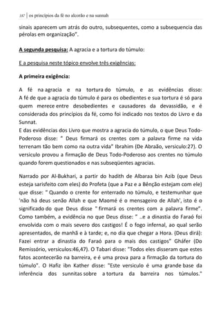 | os princípios da fé no alcorão e na sunnah087
sinais aparecem um atrás do outro, subsequentes, como a subsequencia das
pérolas em organização”.
A segunda pesquisa: A agracia e a tortura do túmulo:
E a pesquisa neste tópico envolve três exigências:
A primeira exigência:
A fé na agracia e na tortura do túmulo, e as evidências disso:
A fé de que a agracia do túmulo é para os obedientes e sua tortura é só para
quem merece entre desobedientes e causadores da devassidão, e é
considerada dos princípios da fé, como foi indicado nos textos do Livro e da
Sunnat.
E das evidências dos Livro que mostra a agracia do túmulo, o que Deus Todo-
Poderoso disse: ” Deus firmará os crentes com a palavra firme na vida
terrenam tão bem como na outra vida” Ibrahim (De Abraão, versiculo:27). O
versiculo provou a firmação de Deus Todo-Poderoso aos crentes no túmulo
quando forem questionados e nas subseqüentes agracias.
Narrado por Al-Bukhari, a partir do hadith de Albaraa bin Azib (que Deus
esteja sarisfeito com eles) do Profeta (que a Paz e a Bênção estejam com ele)
que disse: ” Quando o crente for enterrado no túmulo, e testemunhar que
'não há deus senão Allah e que Maomé é o mensageiro de Allah', isto é o
significado do que Deus disse " firmará os crentes com a palavra firme”.
Como também, a evidência no que Deus disse: ” ..e a dinastia do Faraó foi
envolvida com o mais severo dos castigos! É o fogo infernal, ao qual serão
apresentados, de manhã e à tarde; e, no dia que chegar a Hora. (Deus dirá):
Fazei entrar a dinastia do Faraó para o mais dos castigos” Gháfer (Do
Remissório, versiculos:46,47). O Tabari disse: "Todos eles disseram que estes
fatos acontecerão na barreira, e é uma prova para a firmação da tortura do
túmulo". O Hafiz ibn Kather disse: "Este versiculo é uma grande base da
inferência dos sunnitas sobre a tortura da barreira nos túmulos."
 