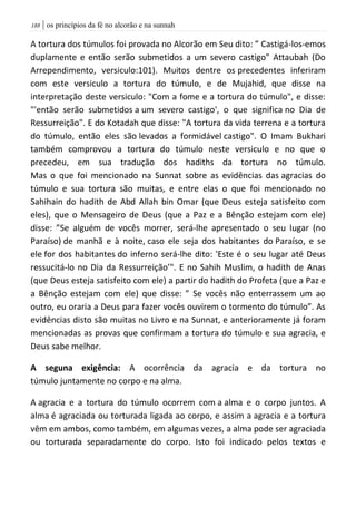 | os princípios da fé no alcorão e na sunnah088
A tortura dos túmulos foi provada no Alcorão em Seu dito: ” Castigá-los-emos
duplamente e então serão submetidos a um severo castigo” Attaubah (Do
Arrependimento, versiculo:101). Muitos dentre os precedentes inferiram
com este versiculo a tortura do túmulo, e de Mujahid, que disse na
interpretação deste versiculo: "Com a fome e a tortura do túmulo", e disse:
"'então serão submetidos a um severo castigo', o que significa no Dia de
Ressurreição". E do Kotadah que disse: "A tortura da vida terrena e a tortura
do túmulo, então eles são levados a formidável castigo". O Imam Bukhari
também comprovou a tortura do túmulo neste versiculo e no que o
precedeu, em sua tradução dos hadiths da tortura no túmulo.
Mas o que foi mencionado na Sunnat sobre as evidências das agracias do
túmulo e sua tortura são muitas, e entre elas o que foi mencionado no
Sahihain do hadith de Abd Allah bin Omar (que Deus esteja satisfeito com
eles), que o Mensageiro de Deus (que a Paz e a Bênção estejam com ele)
disse: ”Se alguém de vocês morrer, será-lhe apresentado o seu lugar (no
Paraíso) de manhã e à noite, caso ele seja dos habitantes do Paraíso, e se
ele for dos habitantes do inferno será-lhe dito: 'Este é o seu lugar até Deus
ressucitá-lo no Dia da Ressurreição’". E no Sahih Muslim, o hadith de Anas
(que Deus esteja satisfeito com ele) a partir do hadith do Profeta (que a Paz e
a Bênção estejam com ele) que disse: ” Se vocês não enterrassem um ao
outro, eu oraria a Deus para fazer vocês ouvirem o tormento do túmulo”. As
evidências disto são muitas no Livro e na Sunnat, e anterioramente já foram
mencionadas as provas que confirmam a tortura do túmulo e sua agracia, e
Deus sabe melhor.
A seguna exigência: A ocorrência da agracia e da tortura no
túmulo juntamente no corpo e na alma.
A agracia e a tortura do túmulo ocorrem com a alma e o corpo juntos. A
alma é agraciada ou torturada ligada ao corpo, e assim a agracia e a tortura
vêm em ambos, como também, em algumas vezes, a alma pode ser agraciada
ou torturada separadamente do corpo. Isto foi indicado pelos textos e
 