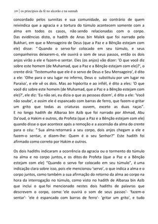 | os princípios da fé no alcorão e na sunnah089
concordado pelos sunnitas e sua comunidade, ao contrário de quem
reivindica que a agracia e a tortura do túmulo acontecem somente com a
alma em todos os casos, não sendo relacionadas com o corpo.
Das evidências disto, o hadith de Anas bin Malek que foi narrado pelo
Bukhari, em que o Mensageiro de Deus (que a Paz e a Bênção estejam com
ele) disse: ” Quando o servo for colocado em seu túmulo, e seus
companheiros deixarem-o, ele ouvirá o som de seus passos, então os dois
anjos virão a ele e fazem-o sentar. Eles (os anjos) vão dizer: 'O que você diz
sobre este homem (de Muhamad, que a Paz e a Bênção estejam com ele)?', o
crente dirá: 'Testemunho que ele é o servo de Deus e Seu Mensageiro', é dito
a ele: 'Olhe para o seu lugar no inferno, Deus o substituiu por um lugar no
Paraíso', e ele vê os dois. Mas ao hipócrita e ao infiél, é dito a eles: 'O que
você diz sobre este homem (de Muhamad, que a Paz e a Bênção estejam com
ele)?', ele diz: 'Eu não sei, eu dizia o que as pessoas dizem', é dito a ele: 'Você
não soube', e assim ele é espancado com barras de ferro, que fazem-o gritar
um grito que todas as criaturas ouvem, exceto as duas raças”.
E no longo hadith de Albaraa bin Azib que foi narrado por Ahmad, Abu
Da’oud, o Hakim e outros, do Profeta (que a Paz e a Bênção estejam com ele)
quando disse o que acontece após a remoção e a ascensão da alma do crente
para o céu: ” Sua alma retornará a seu corpo, dois anjos chegam a ele e
fazem-o sentar, e dizem-lhe: Quem é o seu Senhor?” Este hadith foi
afirmado como correto por Hakim e outros.
Os dois hadiths indicaram a ocorrência da agracia ou o tormento do túmulo
na alma e no corpo juntos, e os ditos do Profeta (que a Paz e a Bênção
estejam com ele) “Quando o servo for colocado em seu túmulo”, é uma
indicação clara sobre isso, pois ele mencionou ‘servo’, o que indica a alma e o
corpo juntos, como também a sua afirmação do retorno da alma ao corpo na
hora da interrogação no túmulo, como visto no hadith de Albaraa bin Azib
que inclui o que foi mencionado nestes dois hadiths de palavras que
descrevem o corpo, como: 'ele ouvirá o som de seus passos'- 'fazem-o
sentar'- 'ele é espancado com barras de ferro'- 'gritar um grito', e tudo
 