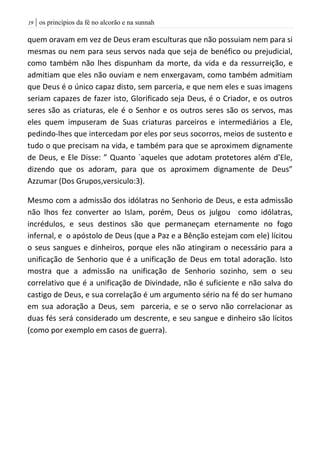 | os princípios da fé no alcorão e na sunnah09
quem oravam em vez de Deus eram esculturas que não possuiam nem para si
mesmas ou nem para seus servos nada que seja de benéfico ou prejudicial,
como também não lhes dispunham da morte, da vida e da ressurreição, e
admitiam que eles não ouviam e nem enxergavam, como também admitiam
que Deus é o único capaz disto, sem parceria, e que nem eles e suas imagens
seriam capazes de fazer isto, Glorificado seja Deus, é o Criador, e os outros
seres são as criaturas, ele é o Senhor e os outros seres são os servos, mas
eles quem impuseram de Suas criaturas parceiros e intermediários a Ele,
pedindo-lhes que intercedam por eles por seus socorros, meios de sustento e
tudo o que precisam na vida, e também para que se aproximem dignamente
de Deus, e Ele Disse: ” Quanto `aqueles que adotam protetores além d’Ele,
dizendo que os adoram, para que os aproximem dignamente de Deus”
Azzumar (Dos Grupos,versiculo:3).
Mesmo com a admissão dos idólatras no Senhorio de Deus, e esta admissão
não lhos fez converter ao Islam, porém, Deus os julgou como idólatras,
incrédulos, e seus destinos são que permaneçam eternamente no fogo
infernal, e o apóstolo de Deus (que a Paz e a Bênção estejam com ele) lícitou
o seus sangues e dinheiros, porque eles não atingiram o necessário para a
unificação de Senhorio que é a unificação de Deus em total adoração. Isto
mostra que a admissão na unificação de Senhorio sozinho, sem o seu
correlativo que é a unificação de Divindade, não é suficiente e não salva do
castigo de Deus, e sua correlação é um argumento sério na fé do ser humano
em sua adoração a Deus, sem parceria, e se o servo não correlacionar as
duas fés será considerado um descrente, e seu sangue e dinheiro são lícitos
(como por exemplo em casos de guerra).
 