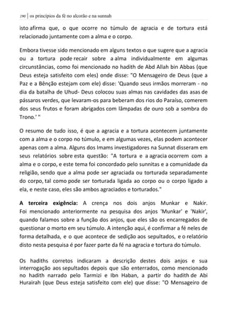 | os princípios da fé no alcorão e na sunnah091
isto afirma que, o que ocorre no túmulo de agracia e de tortura está
relacionado juntamente com a alma e o corpo.
Embora tivesse sido mencionado em alguns textos o que sugere que a agracia
ou a tortura pode recair sobre a alma individualmente em algumas
circunstâncias, como foi mencionado no hadith de Abd Allah bin Abbas (que
Deus esteja satisfeito com eles) onde disse: "O Mensageiro de Deus (que a
Paz e a Bênção estejam com ele) disse: 'Quando seus irmãos morreram - no
dia da batalha de Uhud- Deus colocou suas almas nas cavidades das asas de
pássaros verdes, que levaram-os para beberam dos rios do Paraíso, comerem
dos seus frutos e foram abrigados com lâmpadas de ouro sob a sombra do
Trono.' "
O resumo de tudo isso, é que a agracia e a tortura acontecem juntamente
com a alma e o corpo no túmulo, e em algumas vezes, elas podem acontecer
apenas com a alma. Alguns dos Imams investigadores na Sunnat disseram em
seus relatórios sobre esta questão: "A tortura e a agracia ocorrem com a
alma e o corpo, e este tema foi concordado pelo sunnitas e a comunidade da
religião, sendo que a alma pode ser agraciada ou torturada separadamente
do corpo, tal como pode ser torturada ligada ao corpo ou o corpo ligado a
ela, e neste caso, eles são ambos agraciados e torturados."
A terceira exigência: A crença nos dois anjos Munkar e Nakir.
Foi mencionado anteriormente na pesquisa dos anjos 'Munkar' e 'Nakir',
quando falamos sobre a função dos anjos, que eles são os encarregados de
questionar o morto em seu túmulo. A intenção aqui, é confirmar a fé neles de
forma detalhada, e o que acontece de sedição aos sepultados, e o relatório
disto nesta pesquisa é por fazer parte da fé na agracia e tortura do túmulo.
Os hadiths corretos indicaram a descrição destes dois anjos e sua
interrogação aos sepultados depois que são enterrados, como mencionado
no hadith narrado pelo Tarmizi e Ibn Haban, a partir do hadith de Abi
Hurairah (que Deus esteja satisfeito com ele) que disse: "O Mensageiro de
 