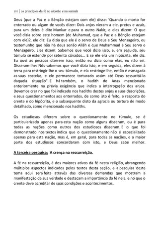 | os princípios da fé no alcorão e na sunnah090
Deus (que a Paz e a Bênção estejam com ele) disse: 'Quando o morto for
enterrado ou algum de vocês dizer: Dois anjos vieram a ele, pretos e azuis,
para um deles é dito Munkar e para o outro Nakir, e eles dizem: O que
você dizia sobre este homem (de Muhamad, que a Paz e a Bênção estejam
com ele)?, ele diz: Eu dizia que ele é o servo de Deus e Seu Mensageiro, eu
testemunho que não há deus senão Alláh e que Muhammad é Seu servo e
Mensageiro. Eles dizem: Sabemos que você dizia isso, e, em seguida, seu
túmulo se extende por setenta côvados... E se ele era um hipócrita, ele diz:
Eu ouvi as pessoas dizerem isso, então eu dizia como elas, eu não sei.
Disseram-lhe: Nós sabemos que você dizia isto, e em seguida, eles dizem à
terra para restringir-lhe o seu túmulo, e ela restringe-lhe, então é esmagada
as suas costelas, e ele permanece torturado assim até Deus ressucitá-lo
daquela situação". E há também, o hadith de Anas mencionado
anteriormente na prévia exigência que indica a interrogação dos anjos.
Devemos crer no que foi indicado nos hadiths destes anjos e suas descrições,
e seus questionamentos aos enterrados, de como isto é feito, a resposta do
crente e do hipócrita, e o subsequente disto da agracia ou tortura de modo
detalhado, como mencionado nos hadiths.
Os estudiosos diferem sobre o questionamento no túmulo, se é
particularizado apenas para esta nação como alguns disseram, ou é para
todas as nações como outros dos estudiosos disseram. E o que foi
demonstrado nos textos indica que o questionamento não é especializado
apenas para esta nação, mas é, em geral, para todas as nações, e a maior
parte dos estudiosos concordaram com isto, e Deus sabe melhor.
A terceira pesquisa: A crença na ressurreição.
A fé na ressurreição, é dos maiores ativos da fé nesta religião, abrangendo
múltiplos aspectos indicados pelos textos desta seção, e a pesquisa deste
tema aqui será feita através das diversas demandas que mostram a
manifestação da sua verdade e destacam a importância da fé nela, e no que o
crente deve acreditar de suas condições e acontecimentos.
 