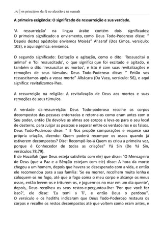 | os princípios da fé no alcorão e na sunnah092
A primeira exigência: O significado de ressurreição e sua verdade.
‘A ressurreição’ na lingua árabe contém dois significados:
O primeiro significado: o enviamento, como Deus Todo-Poderoso disse: ”
Depois destes apóstolos enviamos Moisés” Al’aaraf (Dos Cimos, versiculo:
103), e aqui significa: enviamos.
O segundo significado: Excitação e agitação, como o dito: 'Ressuscitai o
animal' e 'foi ressuscitado', o que significa que foi excitado e agitado, e
também o dito: 'ressuscitar os mortos', e isto é com suas revitalizações e
remoções de seus túmulos. Deus Todo-Poderoso disse: ” Então vos
ressuscitamos após a vossa morte” Albácara (Da Vaca, versiculo: 56), e aqui
significa: revitalizamos-lhes.
A ressurreição na religião: A revitalização de Deus aos mortos e suas
remoções de seus túmulos.
A verdade da ressurreição: Deus Todo-poderoso recolhe os corpos
decompostos das pessoas enterradas e retorna-os como eram antes com o
Seu poder, então Ele devolve as almas aos corpos e leva-os para o seu local
de desterro, para Julgar as pessoas e separar entre os verdadeiros e os falsos.
Deus Todo-Poderoso disse: ” E Nos propõe comparações e esquece sua
própria criação, dizendo: Quem poderá recompor os ossos quando já
estiverem decompostos? Dize: Recompô-los-á Quem os criou a primeira vez,
porque é Conhecedor de todas as criações” Yá Sin (De Yá Sin,
versiculos:78,79).
E de Hozaifah (que Deus esteja satisfeito com ele) que disse: "O Mensageiro
de Deus (que a Paz e a Bênção estejam com ele) disse: A hora da morte
chegou a um homem, depois que havera se desesperado com a vida, e então
ele recomendou para a sua família: 'Se eu morrer, recolhem muita lenha e
coloquem-as no fogo, até que o fogo coma o meu corpo e alcançe os meus
ossos, então levem-os e triturem-os, e joguem-os no mar em um dia quente',
depois, Deus recolheu os seus restos e perguntou-lhe: 'Por que você fez
isso?', ele disse: 'Eu temi a Ti', e então Deus o perdoou”.
O versiculo e os hadiths indicaram que Deus Todo-Poderoso restaura os
corpos e recolhe os restos decompostos até que voltem como eram antes, e
 
