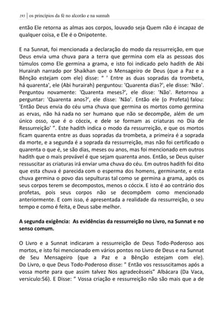 | os princípios da fé no alcorão e na sunnah093
então Ele retorna as almas aos corpos, louvado seja Quem não é incapaz de
qualquer coisa, e Ele é o Onipotente.
E na Sunnat, foi mencionada a declaração do modo da ressurreição, em que
Deus envia uma chuva para a terra que germina com ela as pessoas dos
túmulos como Ele germina a grama, e isto foi indicado pelo hadith de Abi
Hurairah narrado por Shaikhan que o Mensageiro de Deus (que a Paz e a
Bênção estejam com ele) disse: “ ’ Entre as duas sopradas da trombeta,
há quarenta', ele (Abi hurairah) perguntou: 'Quarenta dias?', ele disse: 'Não'.
Perguntou novamente: 'Quarenta meses?', ele disse: 'Não'. Retornou a
perguntar: 'Quarenta anos?', ele disse: 'Não'. Então ele (o Profeta) falou:
'Então Deus envia do céu uma chuva que germina os mortos como germina
as ervas, não há nada no ser humano que não se decompõe, além de um
único osso, que é o cóccix, e dele se formam as criaturas no Dia de
Ressurreição' ”. Este hadith indica o modo da ressurreição, e que os mortos
ficam quarenta entre as duas sopradas da trombeta, a primeira é a soprada
da morte, e a segunda é a soprada da ressurreição, mas não foi certificado o
quarenta o que é, se são dias, meses ou anos, mas foi mencionado em outros
hadith que o mais provável é que sejam quarenta anos. Então, se Deus quiser
ressuscitar as criaturas irá enviar uma chuva do céu. Em outros hadith foi dito
que esta chuva é parecida com o esperma dos homens, germinante, e esta
chuva germina o povo das sepulturas tal como se germina a grama, após os
seus corpos terem se decompostos, menos o cóccix. E isto é ao contrário dos
profetas, pois seus corpos não se decompõem como mencionado
anteriormente. E com isso, é apresentada a realidade da ressurreição, o seu
tempo e como é feita, e Deus sabe melhor.
A segunda exigência: As evidências da ressurreição no Livro, na Sunnat e no
senso comum.
O Livro e a Sunnat indicaram a ressurreição de Deus Todo-Poderoso aos
mortos, e isto foi mencionado em vários pontos no Livro de Deus e na Sunnat
de Seu Mensageiro (que a Paz e a Bênção estejam com ele).
Do Livro, o que Deus Todo-Poderoso disse: ” Então vos ressuscitamos após a
vossa morte para que assim talvez Nos agradecêsseis” Albácara (Da Vaca,
versiculo:56). E Disse: ” Vossa criação e ressurreição não são mais que a de
 