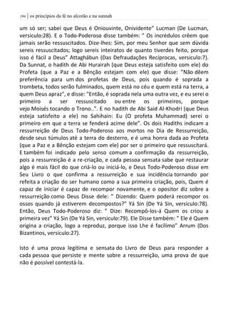 | os princípios da fé no alcorão e na sunnah094
um só ser; sabei que Deus é Oniouvinte, Onividente” Lucman (De Lucman,
versiculo:28). E o Todo-Poderoso disse também: ” Os incrédulos crêem que
jamais serão ressuscitados. Dize-lhes: Sim, por meu Senhor que sem dúvida
sereis ressuscitados; logo sereis inteiratos de quanto tiverdes feito, porque
isso é fácil a Deus” Attaghábun (Das Defraudações Recíprocas, versiculo:7).
Da Sunnat, o hadith de Abi Hurairah (que Deus esteja satisfeito com ele) do
Profeta (que a Paz e a Bênção estejam com ele) que disse: ”Não dêem
preferência para um dos profetas de Deus, pois quando é soprada a
trombeta, todos serão fulminados, quem está no céu e quem está na terra, a
quem Deus apraz", e disse: "Então, é soprada nela uma outra vez, e eu serei o
primeiro a ser ressuscitado ou entre os primeiros, porque
vejo Moisés tocando o Trono..”. E no hadith de Abi Said Al-Khodri (que Deus
esteja satisfeito a ele) no Sahihain: Eu (O profeta Muhammad) serei o
primeiro em que a terra se fenderá acime dele”. Os dois Hadiths indicam a
ressurreição de Deus Todo-Poderoso aos mortos no Dia de Ressurreição,
desde seus túmulos até a terra do desterro, e é uma honra dada ao Profeta
(que a Paz e a Bênção estejam com ele) por ser o primeiro que ressuscitará.
E também foi indicado pelo senso comum a confirmação da ressurreição,
pois a ressurreição é a re-criação, e cada pessoa sensata sabe que restaurar
algo é mais fácil do que criá-lo ou iniciá-lo, e Deus Todo-Poderoso disse em
Seu Livro o que confirma a ressurreição e sua incidência tornando por
refeita a criação do ser humano como a sua primeira criação, pois, Quem é
capaz de iniciar é capaz de recompor novamente, e o opositor diz sobre a
ressurreição como Deus Disse dele: ” Dizendo: Quem poderá recompor os
ossos quando já estiverem decompostos?” Yá Sin (De Yá Sin, versiculo:78).
Então, Deus Todo-Poderoso diz: ” Dize: Recompô-los-á Quem os criou a
primeira vez” Yá Sin (De Yá Sin, versiculo:79). Ele Disse também: ” Ele é Quem
origina a criação, logo a reproduz, porque isso Lhe é facílimo” Arrum (Dos
Bizantinos, versiculo:27).
Isto é uma prova legítima e sensata do Livro de Deus para responder a
cada pessoa que persiste e mente sobre a ressurreição, uma prova de que
não é possível contestá-la.
 