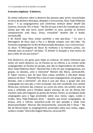 | os princípios da fé no alcorão e na sunnah095
A terceira exigência: O desterro.
Os textos indicaram sobre o desterro das pessoas após serem ressuscitadas
na terra do desterro descalças, despidas e incircuncisas, Deus Todo-Poderoso
disse: ” E os congregaremos sem omitirmos nenhum deles” Alcahf (Da
Caverna, versiculo: 47), e Disse: ” No dia em que a terra for trocada por outra
(coisa) que não seja terra, assim também os céus, quando os homens
compareceram ante Deus, Único, Irresistível” Ibrahim (De A braão,
versiculo:48).
E de Aishah (que Deus esteja satisfeito a ela) que disse: ” Eu ouvi o
Mensageiro de Deus (que a Paz e a Bênção estejam com ele) falar: ’Os
humanos congregaram no Dia de Ressurreição descalços, nus e incircuncisos’.
Eu disse: 'Ó Mensageiro de Deus! As mulheres e os homens juntos, uns
olhando para os outros?', ele falou: ’Ó Aishah! A situação e mais severa do
que o olhar de uns aos outros’”.
Este desterro é, em geral, para todas as criaturas. Os textos indicaram que
existe um outro desterro, ou no Paraíso ou no inferno, e os crentes serão
congregarados ao Paraíso em grupos, que são os organizadores de estribos.
Deus Todo-Poderoso Disse:” Recorda-lhes o dia em que congregaremos, em
grupos, os devotos, ante o Clemente” Máriam (De Maria, versiculo:85).
O Tabari narrou o que Ali (que Deus esteja satisfeito a ele) disse destas
palavras de Deus: ” Recorda-lhes o dia em que congregaremos, em grupos, os
devotos, ante o Clemente”, ele disse: E juro por Deus, o grupo não será
congregado nos seus pés, e nem arrastado, mas eles receberão uma camelo
fêmea que nenhuma das criaturas viu como ela antes, ela contém selas de
ouro, e enfeitada com o Peridoto (pedra preciosa da cor da Olívia), eles
montam nelas até chegarem às portas do Paraíso. Porém, os incrédulos serão
congregados para o fogo prostrados sobre seus rostos, cegos, surdos e
mudos. Deus Todo-Poderoso disse: ” Aqueles que foram congregados, de
bruços, ante o inferno, encontrar-se-ão em pior posição e ainda mais
desencaminhados” Alfurcan (Do Discernimento, versiculo:34). E Disse: ” No
Dia da Ressurreição os congregaremos prostrados sobre seus rostos, cegos,
surdos e mudos” Alisrá (Da Viagem Noturna, versiculo:97).
 
