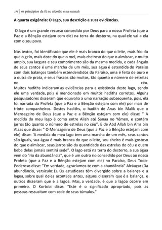| os princípios da fé no alcorão e na sunnah096
A quarta exigência: O Lago, sua descrição e suas evidências.
O lago é um grande recurso concedido por Deus para o nosso Profeta (que a
Paz e a Bênção estejam com ele) na terra do desterro, na qual ele vai a ela
com o seu povo.
Nos textos, foi identificado que ele é mais branco do que o leite, mais frio do
que o gelo, mais doce do que o mel, mais cheiroso do que o almíscar, e muito
amplo, sua largura e seu comprimento são da mesma medida, e cada ângulo
de seus cantos é uma marcha de um mês, sua água é estendida do Paraíso
com dois balanços também estendendidos do Paraíso, uma é feita de ouro e
a outra de prata, e seus frascos são muitos, tão quanto o número de estrelas
no céu.
Muitos hadiths indicaram as evidências para a existência deste lago, sendo
ele uma verdade, pois é mencionado em muitos hadiths corretos. Alguns
pesquisadores disseram que equivalia a uma narração subsequente, pois, ela
foi narrada do Profeta (que a Paz e a Bênção estejam com ele) por mais de
trinte companheiros. Destes hadiths, o hadith de Anas bin Malik que o
Mensageiro de Deus (que a Paz e a Bênção estejam com ele) disse: ” A
medida do meu lago é como entre Ailah até Sanaa no Yêmen, e contém
jarros tão quanto o número de estrelas no céu”. E de Abd Allah bin Amr bin
Alaas que disse: ” O Mensageiro de Deus (que a Paz e a Bênção estejam com
ele) disse: ’A medida do meu lago tem uma marcha de um mês, seus cantos
são iguais, sua água é mais branca do que o leite, seu cheiro é mais gostoso
do que o almíscar, seus jarros são da quantidade das estrelas do céu e quem
bebe delas jamais sentirá sede”. O lago está na terra do desterro, a sua água
vem do "rio da abundância", que é um outro rio concedido por Deus ao nosso
Profeta (que a Paz e a Bênção estejam com ele) no Paraíso, Deus Todo-
Poderoso disse: ”Em verdade, agraciamos-te com a abundância” Alcáuçar (Da
abundância, versiculo:1). Os estudiosos têm divergido sobre a balança e a
lagoa, sobre qual deles acontece antes, alguns disseram que é a balança, e
outros disseram que é a lagoa. Mas, a verdade, é que a lagoa ocorre em
primeiro. O Kortobi disse: "Este é o significado apropriado, pois as
pessoas ressucitam com sede de seus túmulos."
 