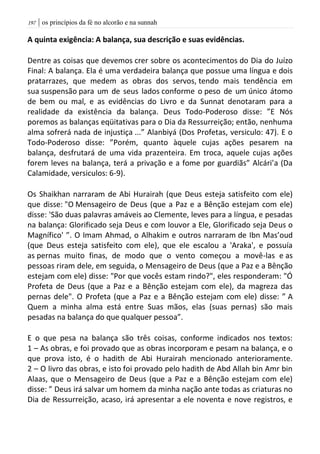 | os princípios da fé no alcorão e na sunnah097
A quinta exigência: A balança, sua descrição e suas evidências.
Dentre as coisas que devemos crer sobre os acontecimentos do Dia do Juízo
Final: A balança. Ela é uma verdadeira balança que possue uma língua e dois
pratarrazes, que medem as obras dos servos, tendo mais tendência em
sua suspensão para um de seus lados conforme o peso de um único átomo
de bem ou mal, e as evidências do Livro e da Sunnat denotaram para a
realidade da existência da balança. Deus Todo-Poderoso disse: ”E Nós
poremos as balanças eqüitativas para o Dia da Ressurreição; então, nenhuma
alma sofrerá nada de injustiça ...” Alanbiyá (Dos Profetas, versiculo: 47). E o
Todo-Poderoso disse: ”Porém, quanto àquele cujas ações pesarem na
balança, desfrutará de uma vida prazenteira. Em troca, aquele cujas ações
forem leves na balança, terá a privação e a fome por guardiãs” Alcári’a (Da
Calamidade, versiculos: 6-9).
Os Shaikhan narraram de Abi Hurairah (que Deus esteja satisfeito com ele)
que disse: "O Mensageiro de Deus (que a Paz e a Bênção estejam com ele)
disse: 'São duas palavras amáveis ao Clemente, leves para a língua, e pesadas
na balança: Glorificado seja Deus e com louvor a Ele, Glorificado seja Deus o
Magnífico' ”. O Imam Ahmad, o Alhakim e outros narraram de Ibn Mas’oud
(que Deus esteja satisfeito com ele), que ele escalou a 'Araka', e possuía
as pernas muito finas, de modo que o vento começou a movê-las e as
pessoas riram dele, em seguida, o Mensageiro de Deus (que a Paz e a Bênção
estejam com ele) disse: "Por que vocês estam rindo?", eles responderam: "Ó
Profeta de Deus (que a Paz e a Bênção estejam com ele), da magreza das
pernas dele". O Profeta (que a Paz e a Bênção estejam com ele) disse: ” A
Quem a minha alma está entre Suas mãos, elas (suas pernas) são mais
pesadas na balança do que qualquer pessoa”.
E o que pesa na balança são três coisas, conforme indicados nos textos:
1 – As obras, e foi provado que as obras incorporam e pesam na balança, e o
que prova isto, é o hadith de Abi Hurairah mencionado anterioramente.
2 – O livro das obras, e isto foi provado pelo hadith de Abd Allah bin Amr bin
Alaas, que o Mensageiro de Deus (que a Paz e a Bênção estejam com ele)
disse: ” Deus irá salvar um homem da minha nação ante todas as criaturas no
Dia de Ressurreição, acaso, irá apresentar a ele noventa e nove registros, e
 