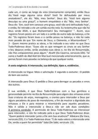 | os princípios da fé no alcorão e na sunnah098
cada um, é como ao longo da vista (imensamente comprido), então Deus
diz: 'Você nega alguma coisa disto? Você foi defraudado por meus
anotadores?', ele diz: 'Não, meu Senhor'. Deus diz: 'Você tem alguma
desculpa ou uma graça?', o homem empalidece e diz: 'Não, meu Senhor'.
Deus diz: 'Sim, você tem conosco uma graça, você não será defraudado hoje',
e então, foi retirado a ele um cartão escrito nela: Eu testemunho que não há
deus senão Alláh, e que Muhammad é Seu mensageiro' ". Assim, seus
registros foram postos em um lado e o cartão do outro lado da balança, e Ele
diz: "Os registros foram leves e o cartão pesou na balança, e não há nada
mais pesado do que ‘Em nome de Deus, o Clemente, o Misericordioso’ ”.
3 - Quem mesmo pratica as obras, e foi indicado o seu valor no que Deus
Todo-Poderoso disse: "Esses são os que renegam os sinais se seu Senhor
e Seu deparar; então, serão anuladas suas obras e, no Dia da Ressurreição,
não lhes estipularemos peso algum.” Alcahf (Da Caverna, versiculo:105). Tal
como o hadith de Abd Alah bin Mas’oud mencionado anterioramente, que as
pernas foram mais pesadas na balança do que qualquer outro.
A sexta exigência: A intercessão, sua definição, tipos e, evidências.
A intercessão na língua: Meio e solicitação. E segundo o costume : O pedido
do bem aos outros.
A intercessão para Deus: O pedido a Deus para derrogar os pecados e erros
dos outros.
E sua verdade, é que Deus Todo-Poderoso com a Sua gentileza e
generosidade permite no Dia da Ressurreição para alguns dos virtuosos entre
Suas criaturas de anjos, mensageiros, e crentes para interceder a Deus por
alguns pecadores do povo do monoteísmo, a fim de mostrar a dignidade dos
virtuosos a Ele e para mostrar a misericórdia para aqueles pecadores.
Não é válida a intercessão a Deus a não ser sob duas condições:
A primeira condição: A permissão de Deus Todo-Poderoso ao intercessor
para interceder, e isto foi indicado pelo o que Deus Todo-Poderoso disse:
”Quem poderá interceder junto a Ele sem Sua anuência?” Albácara (Da Vaca,
versiculo:255). E o Todo-Poderoso disse: ”E de nada valerá a intercessão ante
Ele, senão a quem for permitido” Sabá (De Sabá, versiculo: 23).
 