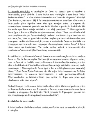 | os princípios da fé no alcorão e na sunnah099
A segunda condição: A satisfação de Deus na pessoa que irá receber a
intercessão, para obtê-la. E que indica esta condição o que Deus Todo-
Poderoso disse:” ..e não podem interceder em favor de ninguém” Alanbiyá
(Dos Profetas, versiculo: 28). E foi denotado nos textos que Deus não aceita a
intercessão para alguém além dos que estejam entre os adeptos do
monoteísmo, como foi provado no Sahih Muslim a partir do hadith de Abi
Hurairah (que Deus esteja satisfeito com ele) que disse: "O Mensageiro de
Deus (que a Paz e a Bênção estejam com ele) disse: ”Para cada Profeta há
uma oração aceita por Deus e todos já pediram e obteram o que queriam em
suas orações, mas eu guardei a minha oração que será a intercessão para
meu povo no Dia de Ressurreição, e sob a vontade de Deus será obtida por
todos que morreram do meu povo que não associaram nada a Deus”. E Deus
disse sobre os incrédulos: “De nada, então, valerá, a intercessão dos
mediadores” Amudáscir (Do Emantado, versiculo:48).
As evidências do Livro e da Sunnat denotaram a confirmação da intercessão a
Deus no Dia de Ressurreição. No Livro já foram mencionadas algumas antes,
mas na Sunnat os hadiths que confirmam a intercessão são muitos, e entre
eles, o hadith de Abi Said Alkhudri (que Deus esteja satisfeito com ele) onde
narrou que o Mensageiro de Deus (que a Paz e a Bênção estejam com ele)
disse: ”..Que Deus Todo-Poderoso diz: Os anjos intercessaram, os Profetas
intercessaram, os crentes intercessaram, e não permanece além do
Misericordiador, o Misericordioso que retira do fogo um povo que
não havera feito bem algum”.
Os hadiths que confirmam a intercessão são muitos. Os investigadores entre
os Imams declararam o seu frequente e famoso mencionamento nos livros
corretos e desígnios. No Sahihain: "Será retirado do fogo quem possue em
seu coração o peso de um grão de mostarda de fé”.
As divisões da intercessão:
A intercessão é dividida em duas partes, conforme seus termos de aceitação
e rejeição:
 