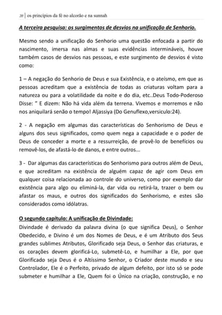 | os princípios da fé no alcorão e na sunnah21
A terceira pesquisa: os surgimentos de desvios na unificação de Senhorio.
Mesmo sendo a unificação do Senhorio uma questão enfocada a partir do
nascimento, imersa nas almas e suas evidências intermináveis, houve
também casos de desvios nas pessoas, e este surgimento de desvios é visto
como:
1 – A negação do Senhorio de Deus e sua Existência, e o ateísmo, em que as
pessoas acreditam que a existência de todas as criaturas voltam para a
natureza ou para a volatilidade da noite e do dia, etc..Deus Todo-Poderoso
Disse: ” E dizem: Não há vida além da terrena. Vivemos e morremos e não
nos aniquilará senão o tempo! Aljassiya (Do Genuflexo,versiculo:24).
2 - A negação em algumas das características do Senhorismo de Deus e
alguns dos seus significados, como quem nega a capacidade e o poder de
Deus de conceder a morte e a ressurreição, de provê-lo de benefícios ou
removê-los, de afastá-lo de danos, e entre outros...
3 - Dar algumas das características do Senhorismo para outros além de Deus,
e que acreditam na existência de alguém capaz de agir com Deus em
qualquer coisa relacionada ao controle do universo, como por exemplo dar
existência para algo ou eliminá-la, dar vida ou retirá-la, trazer o bem ou
afastar os maus, e outros dos significados do Senhorismo, e estes são
considerados como idólatras.
O segundo capítulo: A unificação de Divindade:
Divindade é derivado da palavra divina (o que significa Deus), o Senhor
Obedecido, e Divino é um dos Nomes de Deus, e é um Atributo dos Seus
grandes sublimes Atributos, Glorificado seja Deus, o Senhor das criaturas, e
os corações devem glorificá-Lo, submetê-Lo, e humilhar a Ele, por que
Glorificado seja Deus é o Altíssimo Senhor, o Criador deste mundo e seu
Controlador, Ele é o Perfeito, privado de algum defeito, por isto só se pode
submeter e humilhar a Ele, Quem foi o Único na criação, construção, e no
 