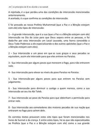 | os princípios da fé no alcorão e na sunnah211
A rejeitada, é a que perdeu uma das condições da intercessão mencionadas
anterioramente.
A aceitada, é a que confirma as condições da intercessão.
E foi provado ao nosso Profeta Muhammad (que a Paz e a Bênção estejam
com ele) oito tipos de intercessão:
1 – A grande intercessão, que é a sua (que a Paz e a Bênção estejam com ele)
intercessão no Dia do Juízo para que Deus separa entre as pessoas, e foi
dada-lhe por esta intercessão um Local Louvado, uma honra concedida a
Deus Todo-Poderoso a ele especializando-o dos outros apóstolos (que a Paz e
a Bênção estejam com eles).
2 – Sua intercessão a um povo em que as suas graças e seus pecados se
equivalem, assim ele intercede para que eles entrem no Paraíso.
3 - Sua intercessão por alguns povos que merecem o fogo, para não entrarem
nele.
4 - Sua intercessão para elevar os níveis do povo Paraíso no Paraíso.
5 - Sua intercessão por alguns povos para que entrem no Paraíso sem
julgamento.
6 - Sua intercessão para diminuir o castigo a quem merece, como a sua
intercessão ao seu tio Abi Taleb.
7 - Sua intercessão ao povo do Paraíso para que obtenham a permissão para
entrar nele.
8 - Sua intercessão aos cometedores dos maiores pecados de sua nação que
entraram no fogo para saírem dele.
Os corretos textos provaram estes oito tipos que foram mencionados nos
livros de Sunnat e da crença. E entre estes tipos, há os que são especializados
ao Profeta (que a Paz e a Bênção estejam com ele) como a sua grande
 