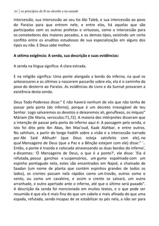 | os princípios da fé no alcorão e na sunnah210
intercessão, sua intercessão ao seu tio Abi Taleb, e sua intercessão ao povo
do Paraíso para que entrem nele, e entre elas, há aquelas que são
participadas com os outros profetas e virtuosos, como a intercessão para
os cometedores dos maiores pecados, e os demais tipos, existindo um certo
conflito entre os eruditos estudiosos de sua especialização em alguns dos
tipos ou não. E Deus sabe melhor.
A sétima exigência: A senda, sua descrição e suas evidências:
A senda na língua significa: A clara estrada.
E na religião significa: Uma ponte alongada a bordo do inferno, na qual os
antecessores e os últimos a nascerem passarão sobre ela, ela é o caminho do
povo do desterro ao Paraíso. As evidências do Livro e da Sunnat provaram a
existência desta senda.
Deus Todo-Poderoso disse:” E não haverá nenhum de vós que não tenha de
passar pela porta (do inferno), porque é um decreto irrevogável de teu
Senhor. Logo salvaremos os devotos e deixaremos ali, genuflexos, os iníquos”
Máriam (De Maria, versiculos:71,72). A maioria dos intérpretes disseram que
a intenção de passar pela porta do inferno aqui é: A passagem pela senda, e
isto foi dito pelo Ibn Abas, Ibn Mas’oud, Kaab Alahbar, e entre outros.
No sahihain, a partir do longo hadith sobre a visão e a intercessão narrado
por Abi Said Alkhudri (que Deus esteja satisfeito com ele), no
qual Mensageiro de Deus (que a Paz e a Bênção estejam com ele) disse:” '..
Então, a ponte é trazida e colocada atravessando as duas bordas do inferno',
e dissemos: 'Ó Mensageiro de Deus, o que é a ponte?', ele disse: 'Ela é
refutada, possui ganchos e suspensórios, um gume espalmado com um
espinho pontiagudo nela, estes são encontrados em Najed, e chamado de
Saadan (um nome de planta que contém espinhos grandes de todos os
lados), os crentes passam nela rápidos como um trovão, outros como o
vento, ou como um cavaleiro, e assim o crente se salvará, um outro
arranhado, e outro apertado ante o inferno, até que o último será puxado”.
A descrição da senda foi mencionada em muitos textos, e o que pode ser
resumido é que ela é mais fina do que um cabelo e mais afinada do que uma
espada, refutada, sendo incapaz de se estabilizar os pés nela, a não ser para
 