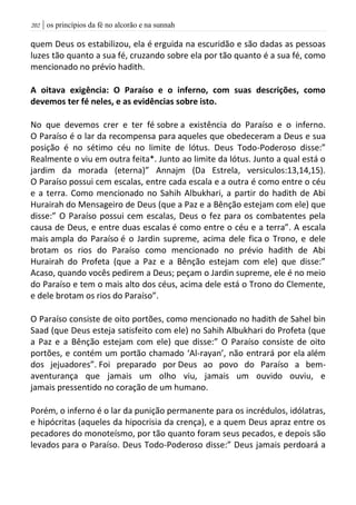 | os princípios da fé no alcorão e na sunnah212
quem Deus os estabilizou, ela é erguida na escuridão e são dadas as pessoas
luzes tão quanto a sua fé, cruzando sobre ela por tão quanto é a sua fé, como
mencionado no prévio hadith.
A oitava exigência: O Paraíso e o inferno, com suas descrições, como
devemos ter fé neles, e as evidências sobre isto.
No que devemos crer e ter fé sobre a existência do Paraíso e o inferno.
O Paraíso é o lar da recompensa para aqueles que obedeceram a Deus e sua
posição é no sétimo céu no limite de lótus. Deus Todo-Poderoso disse:”
Realmente o viu em outra feita*. Junto ao limite da lótus. Junto a qual está o
jardim da morada (eterna)” Annajm (Da Estrela, versiculos:13,14,15).
O Paraíso possui cem escalas, entre cada escala e a outra é como entre o céu
e a terra. Como mencionado no Sahih Albukhari, a partir do hadith de Abi
Hurairah do Mensageiro de Deus (que a Paz e a Bênção estejam com ele) que
disse:” O Paraíso possui cem escalas, Deus o fez para os combatentes pela
causa de Deus, e entre duas escalas é como entre o céu e a terra”. A escala
mais ampla do Paraíso é o Jardin supreme, acima dele fica o Trono, e dele
brotam os rios do Paraíso como mencionado no prévio hadith de Abi
Hurairah do Profeta (que a Paz e a Bênção estejam com ele) que disse:”
Acaso, quando vocês pedirem a Deus; peçam o Jardin supreme, ele é no meio
do Paraíso e tem o mais alto dos céus, acima dele está o Trono do Clemente,
e dele brotam os rios do Paraíso”.
O Paraíso consiste de oito portões, como mencionado no hadith de Sahel bin
Saad (que Deus esteja satisfeito com ele) no Sahih Albukhari do Profeta (que
a Paz e a Bênção estejam com ele) que disse:” O Paraíso consiste de oito
portões, e contém um portão chamado ‘Al-rayan’, não entrará por ela além
dos jejuadores”. Foi preparado por Deus ao povo do Paraíso a bem-
aventurança que jamais um olho viu, jamais um ouvido ouviu, e
jamais pressentido no coração de um humano.
Porém, o inferno é o lar da punição permanente para os incrédulos, idólatras,
e hipócritas (aqueles da hipocrisia da crença), e a quem Deus apraz entre os
pecadores do monoteísmo, por tão quanto foram seus pecados, e depois são
levados para o Paraíso. Deus Todo-Poderoso disse:” Deus jamais perdoará a
 
