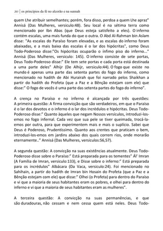 | os princípios da fé no alcorão e na sunnah213
quem Lhe atribuir semelhantes; porém, fora disso, perdoa a quem Lhe apraz”
Annisá (Das Mulheres, versiculo:48). Seu local é na sétima terra como
mencionado por Ibn Abas (que Deus esteja satisfeito a eles). O inferno
contém escalas, uma mais funda do que o outra. O Abd Al-Rahman bin Aslam
disse: "As escalas do Paraíso foram elevadas, e as escalas do inferno foram
abaixadas, e a mais baixa das escalas é o lar dos hipócritas", como Deus
Todo-Poderoso disse:”Os hipócritas ocuparão o ínfimo piso do inferno...”
Annisá (Das Mulheres, versiculo: 145). O inferno consiste de sete portas,
Deus Todo-Poderoso disse:” Ele tem sete portas e cada porta está destinada
a uma parte deles” Alhijr (De Alhijr, versiculo:44). O fogo que existe no
mundo é apenas uma parte das setenta partes do fogo do inferno, como
mencionado no hadith de Abi Hurairah que foi narrado pelos Shaikhan a
partir do hadith do Profeta (que a Paz e a Bênção estejam com ele) que
disse:” O fogo de vocês é uma parte das setenta partes do fogo do inferno”.
A crença no Paraíso e no inferno é alcançada por três questões:
A primeira questão: A firma convicção que são verdadeiros, em que o Paraíso
é o lar dos devotos e o inferno é o lar dos incrédulos e hipócritas. Deus Todo-
Poderoso disse:” Quanto àqueles que negam Nossos versículos, introduzi-los-
emos no fogo infernal. Cada vez que sua pele se tiver queimada, trocá-la-
emos por outra, para que experimentem mais e mais o suplício. Sabei que
Deus é Poderoso, Prudentíssimo. Quanto aos crentes que praticam o bem,
introduzi-los-emos em jardins abaixo dos quais correm rios, onde morarão
eternamente..” Annisá (Das Mulheres, versiculos:56,57).
A segunda questão: A convicção na suas existências atualmente. Deus Todo-
Poderoso disse sobre o Paraíso:” Está preparada para os tementes” Ál’ Imran
(A Família de Imran, versiculo:133), e Disse sobre o inferno:” Está preparada
para os incrédulos” Albácara (Da Vaca, versiculo:24). Foi mencionado no
Sahihain, a partir do hadith de Imran bin Hosain do Profeta (que a Paz e a
Bênção estejam com ele) que disse:” Olhei (o Profeta) para dentro do Paraíso
e vi que a maioria de seus habitantes eram os pobres, e olhei para dentro do
inferno e vi que a maioria de seus habitantes eram as mulheres”.
A terceira questão: A convicção na suas permanências, e que
são duradouras, não cessam e nem cessa quem está neles. Deus Todo-
 