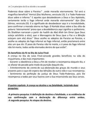 | os princípios da fé no alcorão e na sunnah214
Poderoso disse sobre o Paraíso:” ..onde morarão eternamente. Tal será o
magnífico benefício” Annisá (Das Mulheres, versiculo:13). E o Todo-Poderoso
disse sobre o inferno:” E aqueles que desobedecem a Deus e Seu Apóstolo,
certamente terão o fogo infernal onde morarão eternamente” Ajin (Dos
Gênios, versiculo:23). E o significado de desobedecer aqui é a incredulidade,
para confirmar a morada eterna no fogo. O Kortobi disse sobre o Seu dito da
palavra ‘eternamente’ prova que a desobêdiencia aqui significa o politeísmo.
Os Shaikhan narraram a partir do hadith de Abd Allah bin Omar (que Deus
esteja satisfeito a eles), que o Mensageiro de Deus (que a Paz e a Bênção
estejam com ele) disse:” Deus acolhe os adeptos do Paraíso ao Paraíso, e
acolhe os adeptos do fogo infernal ao fogo infernal, então proclamará entre
eles um que diz: Ó povo do Paraíso não há morte, e ó povo do fogo infernal
não há morte, todos serão eternados dentro do que estão”.
Os benefícios da fé no Dia do Juízo Final:
A crença no Dia do Juízo Final concede grandes benefícios na vida do
muçulmano, e das mais importantes:
- Garantir a obediência a Deus a fim de receber a recompensa daquele dia, e
se afastar do pecado pelo medo da punição daquele dia.
- Entretenimento do crente de sua abstenção das graças do mundo e seus
prazeres para o que ele espera das bênçãos da outra vida e sua recompensa.
- Sentimento da perfeição da justiça de Deus Todo-Poderoso, pois Ele
recompensa a todos por seus fazeres com a Sua misericórdia aos Seus servos.
O quinto capítulo: A crença no destino e na fatalidade, incluíndo duas
pesquisas:
-A primeira pesquisa: A definição de destino e fatalidade, e as evidências de
sua confirmação com a declaração da diferença entre ambos.
-A segunda pesquisa: As etapas do destino.
 