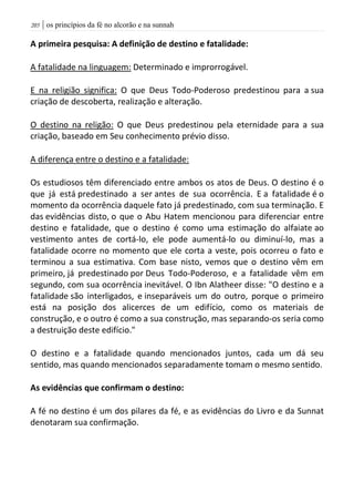 | os princípios da fé no alcorão e na sunnah215
A primeira pesquisa: A definição de destino e fatalidade:
A fatalidade na linguagem: Determinado e improrrogável.
E na religião significa: O que Deus Todo-Poderoso predestinou para a sua
criação de descoberta, realização e alteração.
O destino na religão: O que Deus predestinou pela eternidade para a sua
criação, baseado em Seu conhecimento prévio disso.
A diferença entre o destino e a fatalidade:
Os estudiosos têm diferenciado entre ambos os atos de Deus. O destino é o
que já está predestinado a ser antes de sua ocorrência. E a fatalidade é o
momento da ocorrência daquele fato já predestinado, com sua terminação. E
das evidências disto, o que o Abu Hatem mencionou para diferenciar entre
destino e fatalidade, que o destino é como uma estimação do alfaiate ao
vestimento antes de cortá-lo, ele pode aumentá-lo ou diminuí-lo, mas a
fatalidade ocorre no momento que ele corta a veste, pois ocorreu o fato e
terminou a sua estimativa. Com base nisto, vemos que o destino vêm em
primeiro, já predestinado por Deus Todo-Poderoso, e a fatalidade vêm em
segundo, com sua ocorrência inevitável. O Ibn Alatheer disse: "O destino e a
fatalidade são interligados, e inseparáveis um do outro, porque o primeiro
está na posição dos alicerces de um edifício, como os materiais de
construção, e o outro é como a sua construção, mas separando-os seria como
a destruição deste edifício."
O destino e a fatalidade quando mencionados juntos, cada um dá seu
sentido, mas quando mencionados separadamente tomam o mesmo sentido.
As evidências que confirmam o destino:
A fé no destino é um dos pilares da fé, e as evidências do Livro e da Sunnat
denotaram sua confirmação.
 