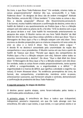 | os princípios da fé no alcorão e na sunnah216
Do Livro, o que Deus Todo-Poderoso disse:” Em verdade, criamos todas as
coisas proporcionalmente” Alcâmar (Da Lua, versiculo:49). E o Todo-
Poderoso disse:” Os desígnos de Deus são de ordem irrevogável” Alahzab
(Dos Partidos, versiculo:38). E Disse também:” E criou todas as coisas e deu-
lhes a devida proporção” Alfurcan (Do Discernimento,versiculo:2).
E da Sunnat, muitos hadiths indicaram a confirmação do destino, entre eles o
hadith de Gabriel e seu questionamento ao Profeta (que a Paz e a Bênção
estejam com ele) sobre os pilares da fé, e foi dito: "A fé no destino com o que
ele possui de bom e mal'. Este hadith foi mencionado anterioramente na
pesquisa dos anjos. O Muslim narrou em seu livro ‘Sahih Muslim’ de Abd
Allah bin Amr bin Alaas (que Deus esteja satisfeito a eles) que disse: "Ouvi o
Mensageiro de Deus (que a Paz e a Bênção estejam com ele) dizer: 'Deus
escreveu as devidas proporções para as criaturas cinquenta mil anos antes de
criar os céus e a terra'. E disse: 'Seu trono era sobre a água.' ”
A devida fé no destino é concordada pela unanimidade da nação dos
companheiros e seus procedentes. O Muslim narrou em seu livro a partir do
hadith de Tawous que disse: "Percebi que alguns dos companheiros do
Profeta (que a Paz e a Bênção estejam com ele), falavam sobre todos os
assuntos mencionando o destino". Ele disse: "Ouvi o Abd Allah bin Omar
dizer: 'O Mensageiro de Deus (que a Paz e a Bênção estejam com ele) disse:
Em verdade, todas as coisas foram criadas proporcionalmente, tanto quanto
o déficit e a engenhosidade, ou a engenhosidade e o déficit.' " (A
engenhosidade é o inverso de déficit, que significa a atividade e engenho nas
coisas). O Imam Alnawawi disse: "As evidências peremptórias do Livro, da
Sunnat, dos companheiros, e também dos membros entre os povos,
antecessorese sucessores, que forneciam solução e contrato, demonstraram
a confirmação do predestino de Deus Todo-Poderoso."
A segunda pesquisa: As etapas do destino:
O destino possui quatro etapas, como foram indicados pelos textos e
confirmadas pelos estudiosos, e são:
A primeira etapa: A onisciência de Deus a tudo o que é disponível,
indisponível, possível e impossível, em que Ele tudo abrange com Sua
onisciência, Ele sabe o que existiu, o que existe, e o que jamais existiu e se
 