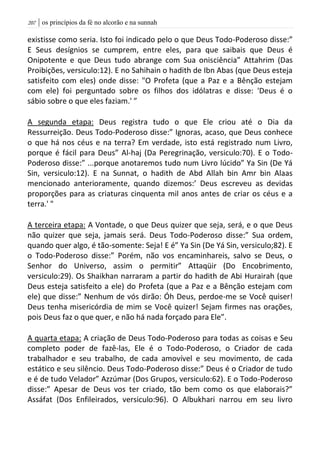 | os princípios da fé no alcorão e na sunnah217
existisse como seria. Isto foi indicado pelo o que Deus Todo-Poderoso disse:”
E Seus desígnios se cumprem, entre eles, para que saibais que Deus é
Onipotente e que Deus tudo abrange com Sua onisciência” Attahrim (Das
Proibições, versiculo:12). E no Sahihain o hadith de Ibn Abas (que Deus esteja
satisfeito com eles) onde disse: "O Profeta (que a Paz e a Bênção estejam
com ele) foi perguntado sobre os filhos dos idólatras e disse: 'Deus é o
sábio sobre o que eles faziam.' ”
A segunda etapa: Deus registra tudo o que Ele criou até o Dia da
Ressurreição. Deus Todo-Poderoso disse:” Ignoras, acaso, que Deus conhece
o que há nos céus e na terra? Em verdade, isto está registrado num Livro,
porque é fácil para Deus” Al-haj (Da Peregrinação, versiculo:70). E o Todo-
Poderoso disse:” ...porque anotaremos tudo num Livro lúcido” Ya Sin (De Yá
Sin, versiculo:12). E na Sunnat, o hadith de Abd Allah bin Amr bin Alaas
mencionado anterioramente, quando dizemos:’ Deus escreveu as devidas
proporções para as criaturas cinquenta mil anos antes de criar os céus e a
terra.' "
A terceira etapa: A Vontade, o que Deus quizer que seja, será, e o que Deus
não quizer que seja, jamais será. Deus Todo-Poderoso disse:” Sua ordem,
quando quer algo, é tão-somente: Seja! E é” Ya Sin (De Yá Sin, versiculo;82). E
o Todo-Poderoso disse:” Porém, não vos encaminhareis, salvo se Deus, o
Senhor do Universo, assim o permitir” Attaqüir (Do Encobrimento,
versiculo:29). Os Shaikhan narraram a partir do hadith de Abi Hurairah (que
Deus esteja satisfeito a ele) do Profeta (que a Paz e a Bênção estejam com
ele) que disse:” Nenhum de vós dirão: Óh Deus, perdoe-me se Você quiser!
Deus tenha misericórdia de mim se Você quizer! Sejam firmes nas orações,
pois Deus faz o que quer, e não há nada forçado para Ele”.
A quarta etapa: A criação de Deus Todo-Poderoso para todas as coisas e Seu
completo poder de fazê-las, Ele é o Todo-Poderoso, o Criador de cada
trabalhador e seu trabalho, de cada amovível e seu movimento, de cada
estático e seu silêncio. Deus Todo-Poderoso disse:” Deus é o Criador de tudo
e é de tudo Velador” Azzúmar (Dos Grupos, versiculo:62). E o Todo-Poderoso
disse:” Apesar de Deus vos ter criado, tão bem como os que elaborais?”
Assáfat (Dos Enfileirados, versiculo:96). O Albukhari narrou em seu livro
 