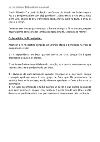 | os princípios da fé no alcorão e na sunnah218
‘Sahih Albukhari’ a partir do hadith de Omran bin Hosain do Profeta (que a
Paz e a Bênção estejam com ele) que disse:”...Deus existia e não existia nada
além Dele, abaixo de Seu trono havia água, anotou tudo no Livro, e criou os
céus e a terra”.
Devemos crer nestas quatro etapas a fim de alcançar a fé no destino, e quem
negar alguma destas etapas jamais alcançará esta fé. E Deus sabe melhor.
Os benefícios da fé no destino:
Alcançar a fé no destino concede um grande efeito e benefícios na vida do
muçulmano, e são:
1 - A dependência em Deus quando ocorre um fato, porque Ele é quem
predestina a causa e os efeitos.
2 - Auto conforto e tranqüilidade do coração, se a pessoa compreender que
tudo está escrito e predestinado por Deus.
3 - Livrar-se da auto-admiração quando consegue-se o que quer, porque
conseguir qualquer coisa é uma graça de Deus que Ele predestinou de
motivos bons e de sucesso, então deve-se agradecer a Deus e livrar-se da
admiração.
4 - Se livrar da ansiedade e tédio quando se perde o que queria ou quando
algo ruim acontece, porque isso também é predestinado por Deus, então
deve-se ser paciente sobre isso, pois receberá a recompensa pela paciência.
 
