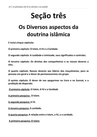 | os princípios da fé no alcorão e na sunnah219
Seção três
Os Diversos aspectos da
doutrina islâmica
E inclui cinquo cápitulos
O primeiro cápitulo: O Islam, A Fé e a Caridade.
O segundo cápitulo: A Lealdade e Inimizade, seus significados e controles.
O terceiro cápitulo: Os direitos dos companheiros e os nossos deveres a
eles.
O quarto cápitulo: Nossos deveres aos líderes dos muçulmanos, para as
pessoas em geral e o dever de permanecermos em grupo.
O quinto cápitulo: O dever de nos apegarmos no Livro e na Sunnat, e a
proibição de dispersão.
O primeiro cápitulo: O Islam, A Fé e a Caridade
A primeira pesquisa: O Islam.
A segunda pesquisa: A Fé.
A terceira pesquisa: A caridade.
A quarta pesquisa: A relação entre o Islam, a Fé, e a caridade.
A primeira pesquisa: O Islam:
 