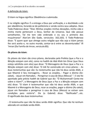 | os princípios da fé no alcorão e na sunnah201
A definição do Islam:
O Islam na língua significa: Obediência e submissão.
E na religião significa: É a entrega a Deus por unificação, e a docilidade a ele
por obediência, livrando-se do politeísmo e sendo contra seus adeptos. Deus
Todo-Poderoso disse: “Dize: Minhas orações minhas devoções, minha vida e
minha morte pertencem a Deus, Senhor do Universo. Que não possue
semelhantes. Tal me tem sido ordenado e eu sou o primeiro dos
muçulmanos” Alan’am (Do Gado, versiculos: 162,163). E Todo-Poderoso
disse: “E quem quer que almege outra religião que não seja o Islam jamais
lhe será aceito e, no outro mundo, contar-se-á entre os desventurados” Ál
‘Imran (Da Família de Imran, versiculo:85).
Os pilares do Islam:
Os pilares do Islam são cinco pilares, declaradas pelo Profeta (que a Paz e a
Bênção estejam com ele), como no hadith de Abd Allah bin Omar (que Deus
esteja satisfeito com eles) que disse: "O Mensageiro de Deus (que a Paz e a
Bênção estejam com ele) disse: 'O Islã foi construído em cinco pilares: - As
duas testemunhas que são: Eu testemunho que não há deus senão Alláh, e
que Maomé é Seu mensageiro, - Rezar as orações, - Pagar o dízimo (Az-
zakat), - Jejuar em Ramadan, - Peregrinar à casa de Deus (Mecca)' ". E isto foi
apontado pelo prévio hadith de Gabriel que diz: "Ó Muhammad! Conte-me
sobre o Islam?", o Mensageiro de Deus (que a Paz e a Bênção estejam com
ele) disse: "O Islam é testemunhar que não há deus senão Alláh, e que
Maomé é o Mensageiro de Deus, rezar as orações, pagar o dízimo (Az-zakat),
jejuar em Ramadan e peregrinar à casa de Deus (Mecca) se estiver com
condições para visitá-la". Ele (o Gabriel) disse: "Ratificada!"...etc.
O significado das duas testemunhas:
- O testemunho que não há deus senão Alláh significa: Que não há nenhum
adorado em verdade senão Alláh.
 