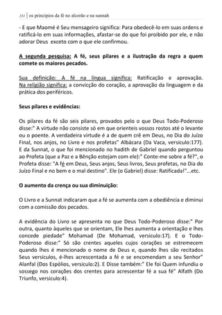 | os princípios da fé no alcorão e na sunnah200
- E que Maomé é Seu mensageiro significa: Para obedecê-lo em suas ordens e
ratificá-lo em suas informações, afastar-se do que foi proibido por ele, e não
adorar Deus exceto com o que ele confirmou.
A segunda pesquisa: A fé, seus pilares e a ilustração da regra a quem
comete os maiores pecados.
Sua definição: A fé na língua significa: Ratificação e aprovação.
Na religião significa: a convicção do coração, a aprovação da linguagem e da
prática dos periféricos.
Seus pilares e evidências:
Os pilares da fé são seis pilares, provados pelo o que Deus Todo-Poderoso
disse:” A virtude não consiste só em que orienteis vossos rostos até o levante
ou o poente. A verdadeira virtude é a de quem crê em Deus, no Dia do Juízo
Final, nos anjos, no Livro e nos profetas” Albácara (Da Vaca, versiculo:177).
E da Sunnat, o que foi mencionado no hadith de Gabriel quando perguntou
ao Profeta (que a Paz e a Bênção estejam com ele):” Conte-me sobre a fé?", o
Profeta disse: "A fé em Deus, Seus anjos, Seus livros, Seus profetas, no Dia do
Juízo Final e no bem e o mal destino". Ele (o Gabriel) disse: Ratificada!"...etc.
O aumento da crença ou sua diminuição:
O Livro e a Sunnat indicaram que a fé se aumenta com a obediência e diminui
com a comissão dos pecados.
A evidência do Livro se apresenta no que Deus Todo-Poderoso disse:” Por
outra, quanto àqueles que se orientam, Ele lhes aumenta a orientação e lhes
concede piedade” Mohamad (De Mohamad, versiculo:17). E o Todo-
Poderoso disse:” Só são crentes aqueles cujos corações se estremecem
quando lhes é mencionado o nome de Deus e, quando lhes são recitados
Seus versículos, é-lhes acrescentada a fé e se encomendam a seu Senhor”
Alanfal (Dos Espólios, versiculo:2). E Disse também:” Ele foi Quem infundiu o
sossego nos corações dos crentes para acrescentar fé a sua fé” Alfath (Do
Triunfo, versiculo:4).
 