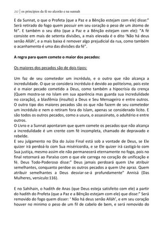 | os princípios da fé no alcorão e na sunnah202
E da Sunnat, o que o Profeta (que a Paz e a Bênção estejam com ele) disse:”
Será retirado do fogo quem possuir em seu coração o peso de um átomo de
fé”. E também o seu dito (que a Paz e a Bênção estejam com ele): ”A fé
consiste em mais de setenta divisões, a mais elevada é o dito ‘Não há deus
senão Alláh’, e a mais baixa é remover algo prejudicial da rua, como também
o acanhamento é uma das divisões da fé”.
A regra para quem comete o maior dos pecados:
Os maiores dos pecados são de dois tipos:
Um faz de seu cometedor um incrédulo, e o outro que não alcança a
incredulidade. O que se considera incrédulo é devido ao politeísmo, pois este
é o maior pecado cometido a Deus, como também a hipocrisia da crença
(Quem mostra-se no Islam em sua aparência mas guarda sua incredulidade
no coração), a blasfêmia (insulto) a Deus e Seu Mensageiro e entre outros.
O outro tipo dos maiores pecados são os que não fazem de seu cometedor
um incrédulo e nem o retiram fora do Islam, apenas se considerado lícito. E
são todos os outros pecados, como a usura, o assassinato, o adultério e entre
outros.
O Livro e a Sunnat apontaram que quem comete os pecados que não alcança
a incredulidade é um crente com fé incompleta, chamado de depravado e
rebelde.
E seu julgamento no Dia do Juízo Final está sob a vontade de Deus, se Ele
quizer irá perdoá-lo com Sua miséricordia, e se Ele quizer irá castigá-lo com
Sua justiça, mesmo assim ele não permanecerá eternamente no fogo, pois no
final retornará ao Paraíso com o que ele carrega no coração de unificação e
fé. Deus Todo-Poderoso disse:” Deus jamais perdoará quem Lhe atribuir
semelhantes, conquanto perdoe os outros pecados a quem Lhe apraz. Quem
atribuir semelhantes a Deus desviar-se-á profundamente” Annisá (Das
Mulheres, versiculo:116).
E no Sahihain, o hadith de Anas (que Deus esteja satisfeito com ele) a partir
do hadith do Profeta (que a Paz e a Bênção estejam com ele) que disse:” Será
removido do fogo quem disser: ‘ Não há deus senão Alláh’, e em seu coração
houver no minimo o peso de um fil de cabelo de bem, e será removido do
 
