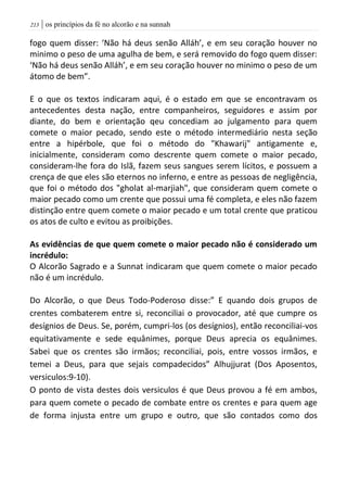 | os princípios da fé no alcorão e na sunnah203
fogo quem disser: ‘Não há deus senão Alláh’, e em seu coração houver no
minimo o peso de uma agulha de bem, e será removido do fogo quem disser:
‘Não há deus senão Alláh’, e em seu coração houver no minimo o peso de um
átomo de bem”.
E o que os textos indicaram aqui, é o estado em que se encontravam os
antecedentes desta nação, entre companheiros, seguidores e assim por
diante, do bem e orientação qeu concediam ao julgamento para quem
comete o maior pecado, sendo este o método intermediário nesta seção
entre a hipérbole, que foi o método do "Khawarij" antigamente e,
inicialmente, consideram como descrente quem comete o maior pecado,
consideram-lhe fora do Islã, fazem seus sangues serem lícitos, e possuem a
crença de que eles são eternos no inferno, e entre as pessoas de negligência,
que foi o método dos "gholat al-marjiah", que consideram quem comete o
maior pecado como um crente que possui uma fé completa, e eles não fazem
distinção entre quem comete o maior pecado e um total crente que praticou
os atos de culto e evitou as proibições.
As evidências de que quem comete o maior pecado não é considerado um
incrédulo:
O Alcorão Sagrado e a Sunnat indicaram que quem comete o maior pecado
não é um incrédulo.
Do Alcorão, o que Deus Todo-Poderoso disse:” E quando dois grupos de
crentes combaterem entre si, reconciliai o provocador, até que cumpre os
desígnios de Deus. Se, porém, cumpri-los (os desígnios), então reconciliai-vos
equitativamente e sede equânimes, porque Deus aprecia os equânimes.
Sabei que os crentes são irmãos; reconciliai, pois, entre vossos irmãos, e
temei a Deus, para que sejais compadecidos” Alhujjurat (Dos Aposentos,
versiculos:9-10).
O ponto de vista destes dois versiculos é que Deus provou a fé em ambos,
para quem comete o pecado de combate entre os crentes e para quem age
de forma injusta entre um grupo e outro, que são contados como dos
 