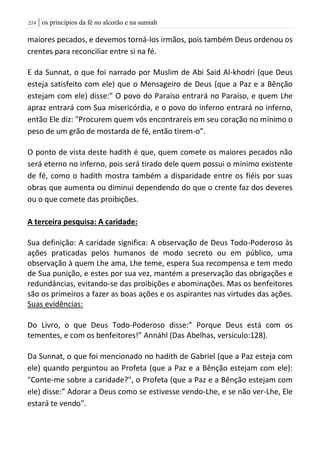 | os princípios da fé no alcorão e na sunnah204
maiores pecados, e devemos torná-los irmãos, pois também Deus ordenou os
crentes para reconciliar entre si na fé.
E da Sunnat, o que foi narrado por Muslim de Abi Said Al-khodri (que Deus
esteja satisfeito com ele) que o Mensageiro de Deus (que a Paz e a Bênção
estejam com ele) disse:” O povo do Paraíso entrará no Paraíso, e quem Lhe
apraz entrará com Sua misericórdia, e o povo do inferno entrará no inferno,
então Ele diz: "Procurem quem vós encontrareis em seu coração no mínimo o
peso de um grão de mostarda de fé, então tirem-o”.
O ponto de vista deste hadith é que, quem comete os maiores pecados não
será eterno no inferno, pois será tirado dele quem possui o mínimo existente
de fé, como o hadith mostra também a disparidade entre os fiéis por suas
obras que aumenta ou diminui dependendo do que o crente faz dos deveres
ou o que comete das proibições.
A terceira pesquisa: A caridade:
Sua definição: A caridade significa: A observação de Deus Todo-Poderoso às
ações praticadas pelos humanos de modo secreto ou em público, uma
observação à quem Lhe ama, Lhe teme, espera Sua recompensa e tem medo
de Sua punição, e estes por sua vez, mantém a preservação das obrigações e
redundâncias, evitando-se das proibições e abominações. Mas os benfeitores
são os primeiros a fazer as boas ações e os aspirantes nas virtudes das ações.
Suas evidências:
Do Livro, o que Deus Todo-Poderoso disse:” Porque Deus está com os
tementes, e com os benfeitores!” Annáhl (Das Abelhas, versiculo:128).
Da Sunnat, o que foi mencionado no hadith de Gabriel (que a Paz esteja com
ele) quando perguntou ao Profeta (que a Paz e a Bênção estejam com ele):
"Conte-me sobre a caridade?", o Profeta (que a Paz e a Bênção estejam com
ele) disse:” Adorar a Deus como se estivesse vendo-Lhe, e se não ver-Lhe, Ele
estará te vendo".
 