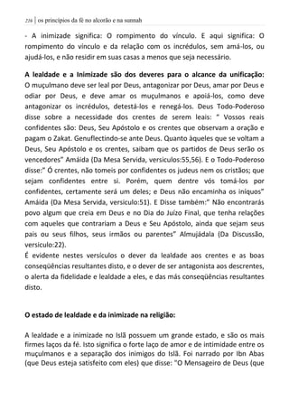 | os princípios da fé no alcorão e na sunnah206
- A inimizade significa: O rompimento do vínculo. E aqui significa: O
rompimento do vínculo e da relação com os incrédulos, sem amá-los, ou
ajudá-los, e não residir em suas casas a menos que seja necessário.
A lealdade e a Inimizade são dos deveres para o alcance da unificação:
O muçulmano deve ser leal por Deus, antagonizar por Deus, amar por Deus e
odiar por Deus, e deve amar os muçulmanos e apoiá-los, como deve
antagonizar os incrédulos, detestá-los e renegá-los. Deus Todo-Poderoso
disse sobre a necessidade dos crentes de serem leais: “ Vossos reais
confidentes são: Deus, Seu Apóstolo e os crentes que observam a oração e
pagam o Zakat. Genuflectindo-se ante Deus. Quanto àqueles que se voltam a
Deus, Seu Apóstolo e os crentes, saibam que os partidos de Deus serão os
vencedores” Amáida (Da Mesa Servida, versiculos:55,56). E o Todo-Poderoso
disse:” Ó crentes, não tomeis por confidentes os judeus nem os cristãos; que
sejam confidentes entre si. Porém, quem dentre vós tomá-los por
confidentes, certamente será um deles; e Deus não encaminha os iníquos”
Amáida (Da Mesa Servida, versiculo:51). E Disse também:” Não encontrarás
povo algum que creia em Deus e no Dia do Juízo Final, que tenha relações
com aqueles que contrariam a Deus e Seu Apóstolo, ainda que sejam seus
pais ou seus filhos, seus irmãos ou parentes” Almujádala (Da Discussão,
versiculo:22).
É evidente nestes versículos o dever da lealdade aos crentes e as boas
conseqüências resultantes disto, e o dever de ser antagonista aos descrentes,
o alerta da fidelidade e lealdade a eles, e das más conseqüências resultantes
disto.
O estado de lealdade e da inimizade na religião:
A lealdade e a inimizade no Islã possuem um grande estado, e são os mais
firmes laços da fé. Isto significa o forte laço de amor e de intimidade entre os
muçulmanos e a separação dos inimigos do Islã. Foi narrado por Ibn Abas
(que Deus esteja satisfeito com eles) que disse: "O Mensageiro de Deus (que
 