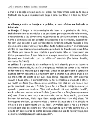 | os princípios da fé no alcorão e na sunnah207
a Paz e a Bênção estejam com ele) disse: 'Os mais firmes laços da fé são a
lealdade por Deus, a inimizade por Deus, o amor por Deus e o ódio por Deus'
”.
A diferença entre a lisonja e a polidez, e seus efeitos na lealdade e
inimizade:
A lisonja: É largar a recomendação do bem e a proibição do ilícito,
trabalhando com os incrédulos e os pecadores por objetivos da vida terrena,
e renunciando o seu dever como muçulmanos de ter ciúmes sobre a religião.
Como a domesticação aos adeptos dos pecados e os incrédulos, associando-
los com seus pecados e suas incredulidades, largando a devida negação a eles
mesmo com o poder de fazer isto. Deus Todo-Poderoso disse:” Os incrédulos
dentre os israelitas foram amaldiçoados pela boca de David e por Jesus, filho
de Maria, por causa de sua rebeldia e profanação. Não se reprovavam do
ilícito que cometiam. E que detestável é o que cometiam! Vês muitos deles
(judeus) em intimidade com os idólatras” Almáida (Da Mesa Servida,
versiculos:78,79,80).
A polidez: É a prevenção da maldade e do mal dizendo palavras suaves e
deixando a crueldade, ou se afastar da pessoa maldosa se temer o seu mal ou
se for visto dela mais do que o esperado. E deve-se ser gentil com o ignorante
quando estiver educando-o, e também com o imoral, não sendo cruel a ele
no momento de alertá-lo de suas más obras, negando-lhe com palavras
suaves e boas ações, e principalmente se for necessária a afinidade a ele. E
no hadith de Aisha (que Deus esteja satisfeito com ela), de um homen que
pediu permissão para ver o Profeta (que a Paz e a Bênção estejam com ele), e
quando o profeta o viu disse: "Que mal irmão do clã, que mal filho do clã",
então o homem sentou ante o Profeta (que a Paz e a Bênção estejam com
ele) que olhou ao seu rosto e se acomodou ao seu lado, então, quando o
homem foi embora, Aisha (que Deus esteja satisfeito com ela) disse: "Ó
Mensageiro de Deus, quando tu viste o homen disseste isto e isto, depois tu
olhaste a ele e acomodaste ao seu lado". O Profeta (que a Paz e a Bênção
estejam com ele) disse para ela: "Ó Aisha, quando tu me viste agindo mal!, o
estado em que estarão as piores pessoas a Deus no Dia da Ressurreição, são
as que foram largadas por suas más ações”.
 