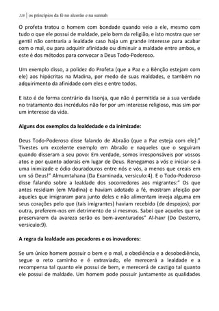 | os princípios da fé no alcorão e na sunnah208
O profeta tratou o homem com bondade quando veio a ele, mesmo com
tudo o que ele possui de maldade, pelo bem da religião, e isto mostra que ser
gentil não contraria a lealdade caso haja um grande interesse para acabar
com o mal, ou para adquirir afinidade ou diminuir a maldade entre ambos, e
este é dos métodos para convocar a Deus Todo-Poderoso.
Um exemplo disso, a polidez do Profeta (que a Paz e a Bênção estejam com
ele) aos hipócritas na Madina, por medo de suas maldades, e também no
adquirimento da afinidade com eles e entre todos.
E isto é de forma contrário da lisonja, que não é permitida se a sua verdade
no tratamento dos incrédulos não for por um interesse religioso, mas sim por
um interesse da vida.
Alguns dos exemplos da lealdedade e da inimizade:
Deus Todo-Poderoso disse falando de Abraão (que a Paz esteja com ele):”
Tivestes um excelente exemplo em Abraão e naqueles que o seguiram
quando disseram a seu povo: Em verdade, somos irresponsáveis por vossos
atos e por quanto adorais em lugar de Deus. Renegamos a vós e iniciar-se-á
uma inimizade e ódio douradouros entre nós e vós, a menos que creais em
um só Deus!” Almumtahana (Da Examinada, versiculo:4). E o Todo-Poderoso
disse falando sobre a lealdade dos socorredores aos migrantes:” Os que
antes residiam (em Madina) e haviam adotado a fé, mostram afeição por
aqueles que imigraram para junto deles e não alimentam inveja alguma em
seus corações pelo que (tais imigrantes) haviam recebido (de despojos); por
outra, preferem-nos em detrimento de si mesmos. Sabei que aqueles que se
preservarem da avareza serão os bem-aventurados” Al-haxr (Do Desterro,
versiculo:9).
A regra da lealdade aos pecadores e os inovadores:
Se um único homem possuir o bem e o mal, a obediência e a desobediência,
segue o reto caminho e é extraviado, ele merecerá a lealdade e a
recompensa tal quanto ele possui de bem, e merecerá de castigo tal quanto
ele possui de maldade. Um homem pode possuir juntamente as qualidades
 