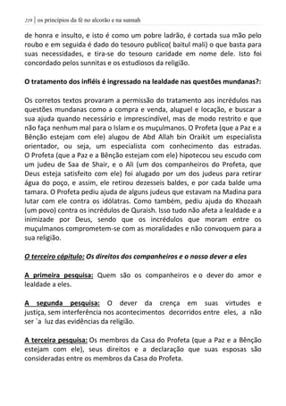 | os princípios da fé no alcorão e na sunnah209
de honra e insulto, e isto é como um pobre ladrão, é cortada sua mão pelo
roubo e em seguida é dado do tesouro publico( baitul mali) o que basta para
suas necessidades, e tira-se do tesouro caridade em nome dele. Isto foi
concordado pelos sunnitas e os estudiosos da religião.
O tratamento dos infiéis é ingressado na lealdade nas questões mundanas?:
Os corretos textos provaram a permissão do tratamento aos incrédulos nas
questões mundanas como a compra e venda, aluguel e locação, e buscar a
sua ajuda quando necessário e imprescindível, mas de modo restrito e que
não faça nenhum mal para o Islam e os muçulmanos. O Profeta (que a Paz e a
Bênção estejam com ele) alugou de Abd Allah bin Oraikit um especialista
orientador, ou seja, um especialista com conhecimento das estradas.
O Profeta (que a Paz e a Bênção estejam com ele) hipotecou seu escudo com
um judeu de Saa de Shair, e o Ali (um dos companheiros do Profeta, que
Deus esteja satisfeito com ele) foi alugado por um dos judeus para retirar
água do poço, e assim, ele retirou dezesseis baldes, e por cada balde uma
tamara. O Profeta pediu ajuda de alguns judeus que estavam na Madina para
lutar com ele contra os idólatras. Como também, pediu ajuda do Khozaah
(um povo) contra os incrédulos de Quraish. Isso tudo não afeta a lealdade e a
inimizade por Deus, sendo que os incrédulos que moram entre os
muçulmanos comprometem-se com as moralidades e não convoquem para a
sua religião.
O terceiro cápitulo: Os direitos dos companheiros e o nosso dever a eles
A primeira pesquisa: Quem são os companheiros e o dever do amor e
lealdade a eles.
A segunda pesquisa: O dever da crença em suas virtudes e
justiça, sem interferência nos acontecimentos decorridos entre eles, a não
ser `a luz das evidências da religião.
A terceira pesquisa: Os membros da Casa do Profeta (que a Paz e a Bênção
estejam com ele), seus direitos e a declaração que suas esposas são
consideradas entre os membros da Casa do Profeta.
 