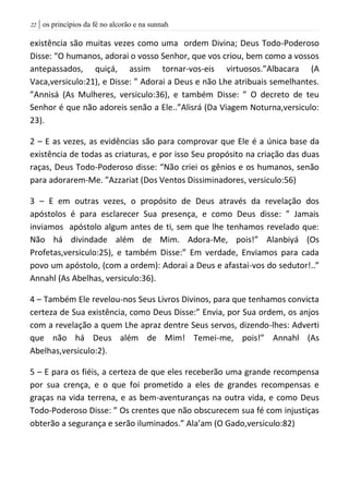 | os princípios da fé no alcorão e na sunnah22
existência são muitas vezes como uma ordem Divina; Deus Todo-Poderoso
Disse: “O humanos, adorai o vosso Senhor, que vos criou, bem como a vossos
antepassados, quiçá, assim tornar-vos-eis virtuosos.”Albacara (A
Vaca,versiculo:21), e Disse: ” Adorai a Deus e não Lhe atribuais semelhantes.
”Annisá (As Mulheres, versiculo:36), e também Disse: ” O decreto de teu
Senhor é que não adoreis senão a Ele..”Alisrá (Da Viagem Noturna,versiculo:
23).
2 – E as vezes, as evidências são para comprovar que Ele é a única base da
existência de todas as criaturas, e por isso Seu propósito na criação das duas
raças, Deus Todo-Poderoso disse: “Não criei os gênios e os humanos, senão
para adorarem-Me. ”Azzariat (Dos Ventos Dissiminadores, versiculo:56)
3 – E em outras vezes, o propósito de Deus através da revelação dos
apóstolos é para esclarecer Sua presença, e como Deus disse: ” Jamais
inviamos apóstolo algum antes de ti, sem que lhe tenhamos revelado que:
Não há divindade além de Mim. Adora-Me, pois!” Alanbiyá (Os
Profetas,versiculo:25), e também Disse:” Em verdade, Enviamos para cada
povo um apóstolo, (com a ordem): Adorai a Deus e afastai-vos do sedutor!..”
Annahl (As Abelhas, versiculo:36).
4 – Também Ele revelou-nos Seus Livros Divinos, para que tenhamos convicta
certeza de Sua existência, como Deus Disse:” Envia, por Sua ordem, os anjos
com a revelação a quem Lhe apraz dentre Seus servos, dizendo-lhes: Adverti
que não há Deus além de Mim! Temei-me, pois!” Annahl (As
Abelhas,versiculo:2).
5 – E para os fiéis, a certeza de que eles receberão uma grande recompensa
por sua crença, e o que foi prometido a eles de grandes recompensas e
graças na vida terrena, e as bem-aventuranças na outra vida, e como Deus
Todo-Poderoso Disse: ” Os crentes que não obscurecem sua fé com injustiças
obterão a segurança e serão iluminados.” Ala’am (O Gado,versiculo:82)
 