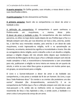 | os princípios da fé no alcorão e na sunnah221
A quarta pesquisa: Os Califas guiados, suas virtudes, o nosso dever a eles e
suas classificadas ordens.
A quinta pesquisa: Os dez alvissareiros ao Paraíso.
A primeira pesquisa: Quem são os companheiros e o dever do amor e
lealdade a eles:
A definição de companheiro: O companheiro é quem conheceu o
Profeta sendo um muçulmano, e morreu desse jeito.
O dever do amor e lealdade a eles: Os companheiros são dos melhores
parceiros, os elites no topo desta nação depois de seu Profeta (que a Paz e a
Bênção estejam com ele), por isso devemos ser leais a eles, amá-los, aceitá-
los, e dar-lhes seus merecidos estados, pois amá-los é um dever de cada
muçulmano, e está ingressado na religião, na fé e na aproximação ao
Clemente, no entanto, destestá-los significa a incredulidade e tirania. Eles são
os carregadores desta religião, assim o desafio a eles é um desafio a religião,
porque a religião chegou até nós através deles depois que receberam-a
oralmente do Mensageiro de Deus (que a Paz e a Bênção estejam com ele) de
modo completo e fácil, e transmitiram-a honestamente e com sinceridade
para nós, publicaram a religião na terra inteira em menos de um quarto de
século, e entre as suas mãos Deus guiou as pessoas em muitos países que,
em grupos, se convertaram para a religião.
O Livro e a Sunnat indicaram o dever do amor e da lealdade aos
companheiros, e isto prova a verdade da fé de um homem. Do Livro, o que
Deus Todo-Poderoso disse:” Os crentes e as crentes são protetores uns dos
outros” Attaubah (Do Arrependimento, versiculo:71). E se os
companheiros do Profeta (que a Paz e a Bênção estejam com ele) são os que
mais possuem a fé, então são os melhores entre os muçulmanos pela
recomenda de Deus e Seu Apóstolo a eles, e sendo assim, a lealdade e o
amor a eles é uma prova da crença de um servo.
 