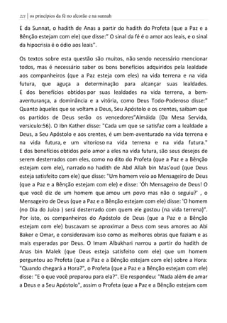 | os princípios da fé no alcorão e na sunnah220
E da Sunnat, o hadith de Anas a partir do hadith do Profeta (que a Paz e a
Bênção estejam com ele) que disse:” O sinal da fé é o amor aos leais, e o sinal
da hipocrisia é o ódio aos leais”.
Os textos sobre esta questão são muitos, não sendo necessário mencionar
todos, mas é necessário saber os bons benefícios adquiridos pela lealdade
aos companheiros (que a Paz esteja com eles) na vida terrena e na vida
futura, que aguça a determinação para alcançar suas lealdades.
E dos benefícios obtidos por suas lealdades na vida terrena, a bem-
aventurança, a dominância e a vitória, como Deus Todo-Poderoso disse:”
Quanto àqueles que se voltam a Deus, Seu Apóstolo e os crentes, saibam que
os partidos de Deus serão os vencedores”Almáida (Da Mesa Servida,
versiculo:56). O Ibn Kather disse: "Cada um que se satisfaz com a lealdade a
Deus, a Seu Apóstolo e aos crentes, é um bem-aventurado na vida terrena e
na vida futura, e um vitorioso na vida terrena e na vida futura."
E dos benefícios obtidos pelo amor a eles na vida futura, são seus desejos de
serem desterrados com eles, como no dito do Profeta (que a Paz e a Bênção
estejam com ele), narrado no hadith de Abd Allah bin Mas’oud (que Deus
esteja satisfeito com ele) que disse: "Um homem veio ao Mensageiro de Deus
(que a Paz e a Bênção estejam com ele) e disse: 'Óh Mensageiro de Deus! O
que você diz de um homem que amou um povo mas não o seguiu?' , o
Mensageiro de Deus (que a Paz e a Bênção estejam com ele) disse: 'O homem
(no Dia do Juízo ) será desterrado com quem ele gostou (na vida terrena)”.
Por isto, os companheiros do Apóstolo de Deus (que a Paz e a Bênção
estejam com ele) buscavam se aproximar a Deus com seus amores ao Abi
Baker e Omar, e consideravam isso como as melhores obras que faziam e as
mais esperadas por Deus. O Imam Albukhari narrou a partir do hadith de
Anas bin Malek (que Deus esteja satisfeito com ele) que um homem
perguntou ao Profeta (que a Paz e a Bênção estejam com ele) sobre a Hora:
"Quando chegará a Hora?", o Profeta (que a Paz e a Bênção estejam com ele)
disse: "E o que você preparou para ela?". Ele respondeu: "Nada além de amar
a Deus e a Seu Apóstolo", assim o Profeta (que a Paz e a Bênção estejam com
 