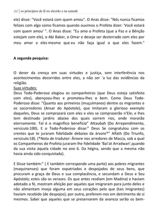 | os princípios da fé no alcorão e na sunnah222
ele) disse: "Você estará com quem amou". O Anas disse: "Nós nunca ficamos
felizes com algo como ficamos quando ouvimos o Profeta dizer: 'Você estará
com quem amou' ". O Anas disse: "Eu amo o Profeta (que a Paz e a Bênção
estejam com ele), o Abi Baker, o Omar e desejo ser desterrado com eles por
meu amor a eles mesmo que eu não faça igual o que eles fazem."
A segunda pesquisa:
O dever da crença em suas virtudes e justiça, sem interferência nos
acontecimentos decorridos entre eles, a não ser `a luz das evidências da
religião.
Suas virtudes:
Deus Todo-Poderoso elogiou os companheiros (que Deus esteja satisfeito
com eles), abençoou-lhes e prometeu-lhes o bem. Como Deus Todo-
Poderoso disse: ”Quanto aos primeiros (muçulmanos) dentre os migrantes e
os socorredores (Ansar do Apóstolo), que imitaram o glorioso exemplo
daqueles, Deus se comprazará com eles e eles se comprazerão n’Ele; e lhes
tem destinado jardins abaixo dos quais correm rios, onde morarão
eternamente. Tal é o magnífico benefício” Attaubah (Do Arrependimento,
versiculo:100). E o Todo-Poderoso disse:” Deus Se congratulou com os
crentes que te juraram fidelidade debaixo da árvore*” Alfath (Do Triunfo,
versiculo:18). (*Nota de tradutor: Árvore nos arredores de Macca, sob a qual
os Companheiros do Profeta juraram-lhe fidelidade ‘Bai’at Arradwan’,quando
da sua visita àquela cidade no ano 6. Da hégira, sendo que a mesma não
havia ainda sido conquistada).
E Disse também:” ( E também corresponde uma parte) aos pobres migrantes
(maquinenses) que foram expatriados e despojados de seus bens, que
procuram a graça de Deus e sua complacência, e secundam a Deus e Seu
Apóstolo; estes são os verazes. Os que antes resdiam (em Madina) e haviam
adotado a fé, mostram afeição por aqueles que imigraram para junto deles e
não alimentam inveja alguma em seus corações pelo que (tais imigrantes)
haviam recebido (de despojos); por outra, preferem-nos em detrimento de si
mesmos. Sabei que aqueles que se preservarem da avareza serão os bem-
 