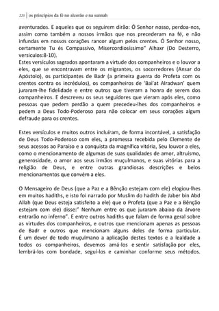 | os princípios da fé no alcorão e na sunnah223
aventurados. E aqueles que os seguirem dirão: Ó Senhor nosso, perdoa-nos,
assim como também a nossos irmãos que nos precederam na fé, e não
infundas em nossos corações rancor algum pelos crentes. Ó Senhor nosso,
certamente Tu és Compassivo, Misercordiosíssimo” Alhaxr (Do Desterro,
versiculos:8-10).
Estes versículos sagrados apontaram a virtude dos companheiros e o louvor a
eles, que se encontravam entre os migrantes, os socorredores (Ansar do
Apóstolo), os participantes de Badr (a primeira guerra do Profeta com os
crentes contra os incrédulos), os companheiros de ‘Bai’at Alradwan’ quem
juraram-lhe fidelidade e entre outros que tiveram a honra de serem dos
companheiros. E descreveu os seus seguidores que vieram após eles, como
pessoas que pedem perdão a quem precedeu-lhes dos companheiros e
pedem a Deus Todo-Poderoso para não colocar em seus corações algum
defraude para os crentes.
Estes versículos e muitos outros incluíram, de forma incontável, a satisfação
de Deus Todo-Poderoso com eles, a promessa recebida pelo Clemente de
seus acessos ao Paraíso e a conquista da magnífica vitória, Seu louvor a eles,
como o mencionamento de algumas de suas qualidades de amor, altruísmo,
generosidade, o amor aos seus irmãos muçulmanos, e suas vitórias para a
religião de Deus, e entre outras grandiosas descrições e belos
mencionamentos que convém a eles.
O Mensageiro de Deus (que a Paz e a Bênção estejam com ele) elogiou-lhes
em muitos hadiths, e isto foi narrado por Muslim do hadith de Jaber bin Abd
Allah (que Deus esteja satisfeito a ele) que o Profeta (que a Paz e a Bênção
estejam com ele) disse:” Nenhum entre os que juraram abaixo da árvore
entrarão no inferno”. E entre outros hadiths que falam de forma geral sobre
as virtudes dos companheiros, e outros que mencionam apenas as pessoas
de Badr e outros que mencionam alguns deles de forma particular.
É um dever de todo muçulmano a aplicação destes textos e a lealdade a
todos os companheiros, devemos amá-los e sentir satisfação por eles,
lembrá-los com bondade, seguí-los e caminhar conforme seus métodos.
 