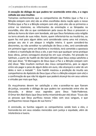 | os princípios da fé no alcorão e na sunnah224
A cessação do diálogo do que pudera ter acontecido entre eles, e a regra
voltada aos seus insultos:
Tomamos conhecimento que os companheiros do Profeta (que a Paz e a
Bênção estejam com ele) são as elites escolhidas desta nação após o nosso
Profeta (que a Paz e a Bênção estejam com ele), pois eles são os primeiros a
entrar no islamismo, os informantes da orientação e as lâmpadas na
escuridão, eles são os que combateram pela causa de Deus e provaram a
defesa da honra do Islam com bondade, até que Deus fortaleceu esta religião
na terra através de suas mãos. Assim, quem inferiorizá-los ou insultá-los, ou
quem fez mal para algum deles será considerado como uma má criatura,
porque seu ato é um ataque à religião inteira. E quem considerá-los
descrentes, ou não acreditar na satisfação de Deus a eles, será considerado
em primeiro lugar como um blasfemo e incrédulo, terá cometido a apostasia
e obterá a insatisfação de Deus a ele, e por mais que qualquer servo pratique
boas obras, jamais conseguirá alcançá-los em suas virtudes. Foi provado no
Sahihain, a partir do hadith de Abi Said alkhodri (que Deus esteja satisfeito a
ele) que disse: "O Mensageiro de Deus (que a Paz e a Bênção estejam com
ele) disse: 'Não insultem nenhum dos meus companheiros, pois se algum
entre vós pagar o peso de algum deles em ouro, não alcançará o valor de um
deles e nem a metade' ”. Este hadith mostrou a proibição do insulto aos
companheiros do Apóstolo de Deus (que a Paz e a Bênção estejam com ele) e
a confirmação de que não há alguém que poderá alcançá-los em seus valores
e virtudes por mais que faça.
Os muçulmanos devem ter satisfação a eles e acreditar no que fizeram
de justiça, cessando o diálogo do que pudera ter acontecido entre eles de
discussão, e deixar seus segredos para Deus Todo-Poderoso.
O Omar bin Abd Alaziz (que Deus tenha misericórdia por ele) disse: "Essas são
as pessoas que Deus purificou nossas mãos com seus sangues, e que
purifiquemos nossas línguas de sua honra."
A conclusão, os Sunitas seguem os companheiros sendo leais a eles, e
honrando-los em seus estados merecidos com justiça e equidade, além de
intolerância e luxúra.
 