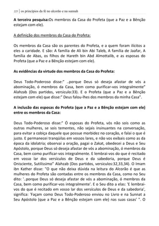 | os princípios da fé no alcorão e na sunnah225
A terceira pesquisa:Os membros da Casa do Profeta (que a Paz e a Bênção
estejam com ele).
A definição dos membros da Casa do Profeta:
Os membros da Casa são os parentes do Profeta, e a quem foram ilícitos a
eles a caridade. E são: A família de Ali bin Abi Taleb, A família de Jaafar, A
família de Abas, os filhos de Hareth bin Abd Almottalib, e as esposas do
Profeta (que a Paz e a Bênção estejam com ele).
As evidências da virtude dos membros da Casa do Profeta:
Deus Todo-Poderoso disse:” ..porque Deus só deseja afastar de vós a
abominação, ó membros da Casa, bem como purificar-vos integralmente”
Alahzab (Dos partidos, versiculo:33). E o Profeta (que a Paz e a Bênção
estejam com ele) que disse:” Deus falou-lhes dos membros da minha Casa”.
A inclusão das esposas do Profeta (que a Paz e a Bênção estejam com ele)
entre os membros da Casa:
Deus Todo-Poderoso disse:” Ó esposas do Profeta, vós não sois como as
outras mulheres, se sois tementes, não sejais insinuantes na conversação,
para evitar a cobiça daquele que possue morbidez no coração, e falai o que é
justo. E permanecei tranqüilas em vossos lares, e não vos exibais como as da
época da idolatria; observai a oração, pagai o Zakat, obedecei a Deus e Seu
Apóstolo, porque Deus só deseja afastar de vós a abominação, ó membros da
Casa, bem como purificar-vos integralmente. E lembrai-vos do que é recitado
em vosso lar dos versículos de Deus e da sabedoria, porque Deus é
Onisciente, Sutilíssimo” Alahzab (Dos partidos, versiculos:32,33,34). O Imam
ibn Kather disse: "O que não deixa dúvida na leitura do Alcorão é que as
mulheres do Profeta são contadas entre os membros da Casa, como no Seu
dito: '..porque Deus só deseja afastar de vós a abominação, ó membros da
Casa, bem como purificar-vos integralmente'. E o Seu dito a elas: 'E lembrai-
vos do que é recitado em vosso lar dos versículos de Deus e da sabedoria',
significa: 'Façam como Deus Todo-Poderoso enviou no Livro e na Sunnat a
Seu Apóstolo (que a Paz e a Bênção estejam com ele) nas suas casas' ". O
 